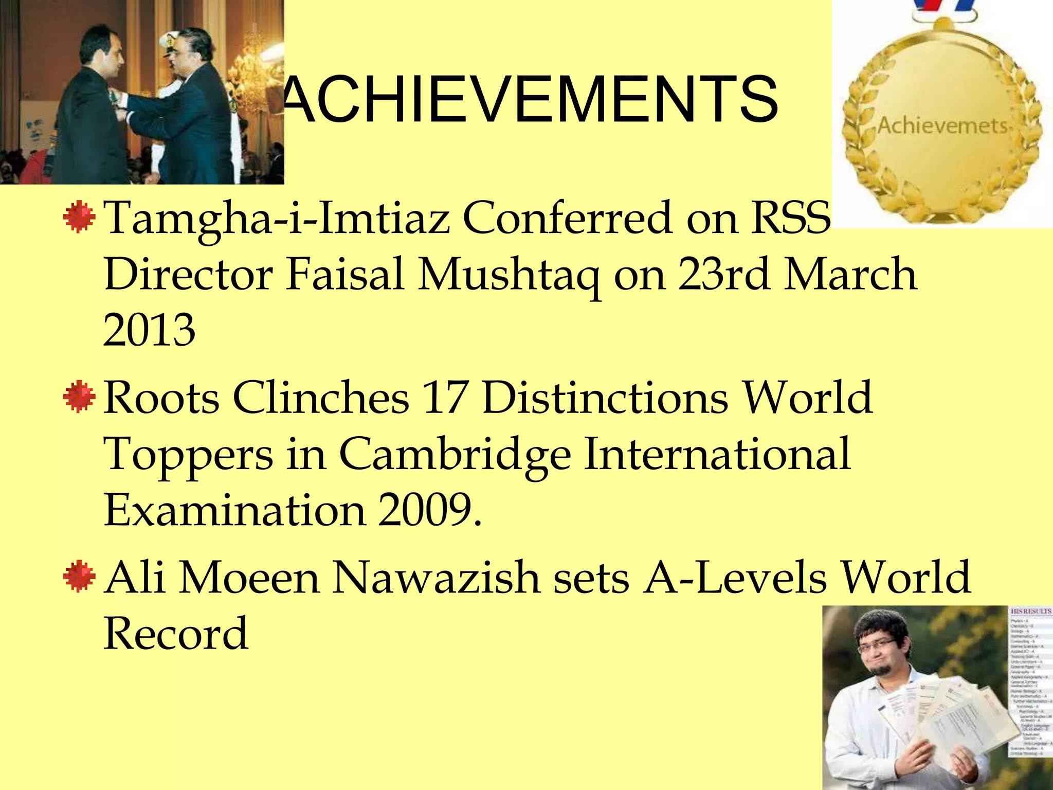 ACHIEVEMENTS 
Tamgha-i-Imtiaz Conferred on RSS 
Director Faisal Mushtaq on 23rd March 
2013 
Roots Clinches 17 Distinctions World 
Toppers in Cambridge International 
Examination 2009. 
Ali Moeen Nawazish sets A-Levels World 
Record 
 