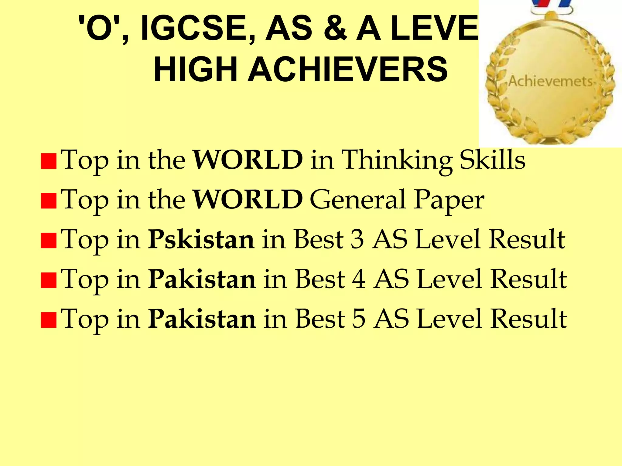 'O', IGCSE, AS & A LEVELS 
HIGH ACHIEVERS 
Top in the WORLD in Thinking Skills 
Top in the WORLD General Paper 
Top in Pskistan in Best 3 AS Level Result 
Top in Pakistan in Best 4 AS Level Result 
Top in Pakistan in Best 5 AS Level Result 
 