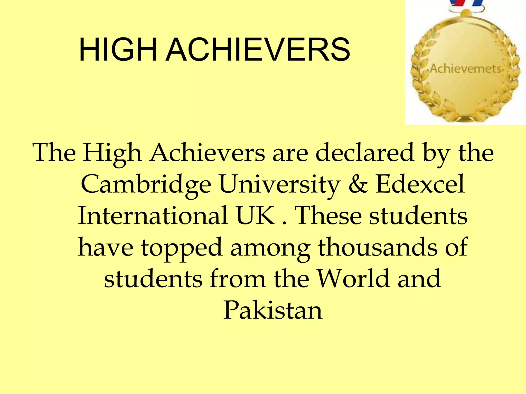 HIGH ACHIEVERS 
The High Achievers are declared by the 
Cambridge University & Edexcel 
International UK . These students 
have topped among thousands of 
students from the World and 
Pakistan 
 
