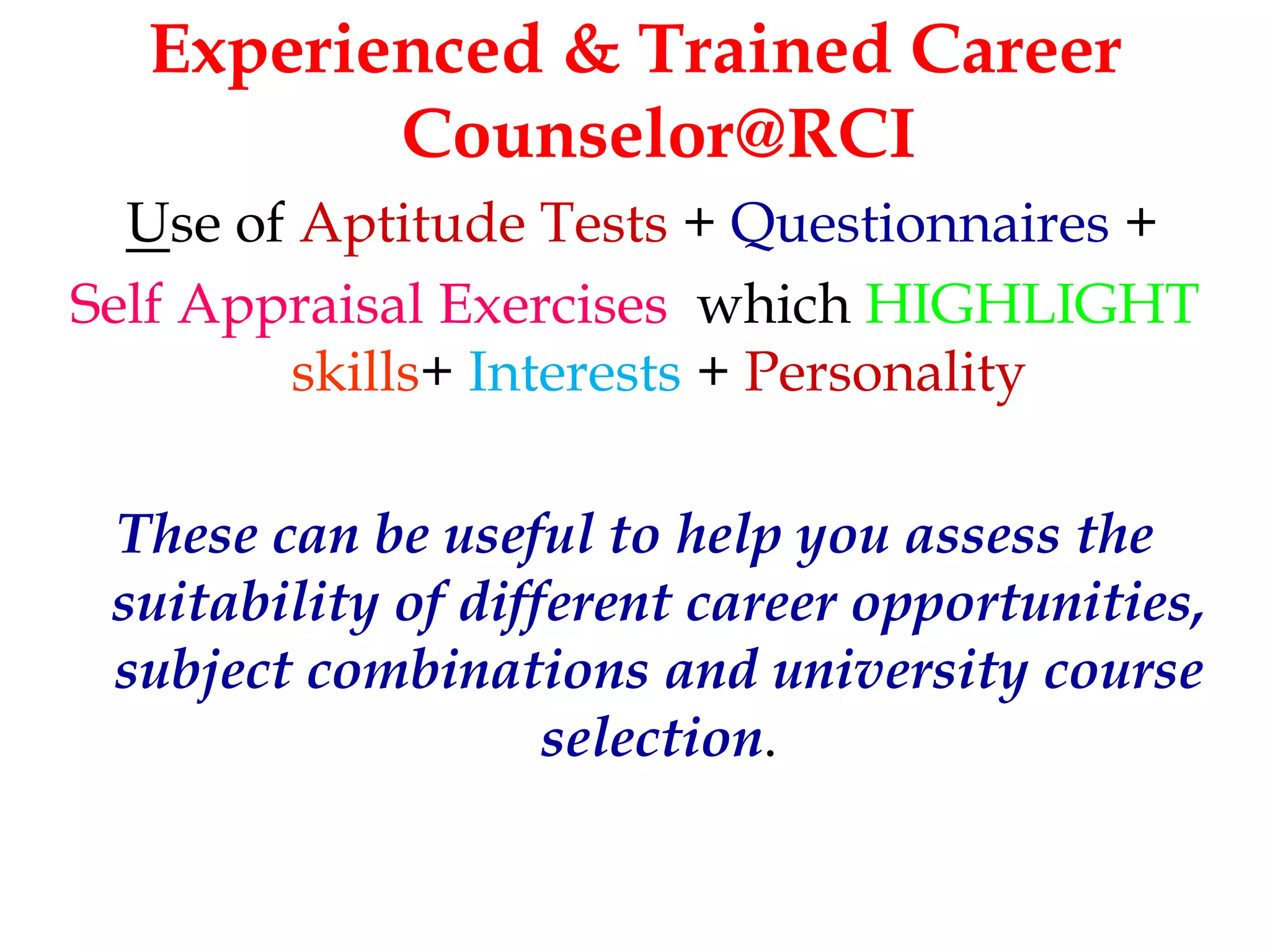 Experienced & Trained Career 
Counselor@RCI 
Use of Aptitude Tests + Questionnaires + 
Self Appraisal Exercises which HIGHLIGHT 
skills+ Interests + Personality 
These can be useful to help you assess the 
suitability of different career opportunities, 
subject combinations and university course 
selection. 
 
