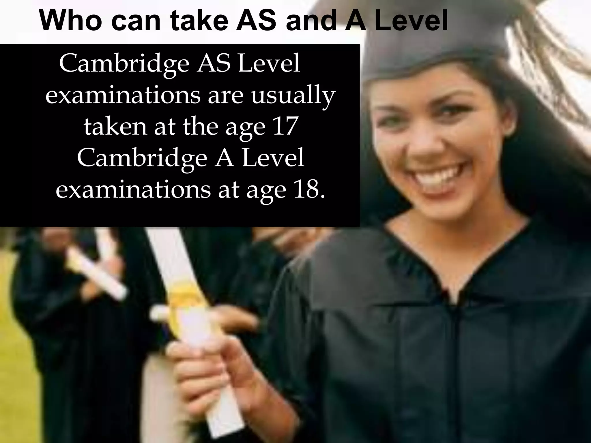 Who can take AS and A Level 
Cambridge AS Level 
examinations are usually 
taken at the age 17 
Cambridge A Level 
examinations at age 18. 
 