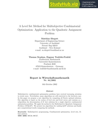 A Level Set Method for Multiobjective Combinatorial
Optimization: Application to the Quadratic Assignment
Problem
Matthias Ehrgott
Department of Engineering Science
University of Auckland
Private Bag 92019
Auckland – New Zealand
e-mail: m.ehrgott@auckland.ac.nz
Thomas Stephan, Dagmar Tenfelde-Podehl
Fachbereich Mathematik
Universität Kaiserslautern
Postfach 3049
67653 Kaiserslautern – Germany
e-mail: tenfelde@mathematik.uni-kl.de
Report in Wirtschaftsmathematik
Nr. 84/2002
8th October 2002
Abstract
Multiobjective combinatorial optimization problems have received increasing attention
in recent years. Nevertheless, many algorithms are still restricted to the bicriteria case.
In this paper we propose a new algorithm for computing all Pareto optimal solutions.
Our algorithm is based on the notion of level sets and level curves and contains as a
subproblem the determination of K best solutions for a single objective combinatorial
optimization problem. We apply the method to the Multiobjective Quadratic Assignment
Problem (MOQAP). We present two algorithms for ranking QAP solutions and finally
give computational results comparing the methods.
Keywords: Multiobjective programming, Combinatorial optimization, Level sets, K-
best solution.
MSC 2000: 90C29, 90C27.
1
 