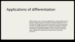 Applications of differentiation
Differentiation has numerous applications in various fields such as
physics, engineering, and economics. Students will learn to find
the slope of tangent lines, optimize functions to find maxima and
minima, and apply derivatives to analyze the behavior of graphs,
including increasing/decreasing intervals and inflection points.
Furthermore, real-world problems, such as motion and growth
rates, highlight the importance of derivatives in practical
scenarios.
 