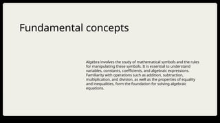 Fundamental concepts
Algebra involves the study of mathematical symbols and the rules
for manipulating these symbols. It is essential to understand
variables, constants, coefficients, and algebraic expressions.
Familiarity with operations such as addition, subtraction,
multiplication, and division, as well as the properties of equality
and inequalities, form the foundation for solving algebraic
equations.
 