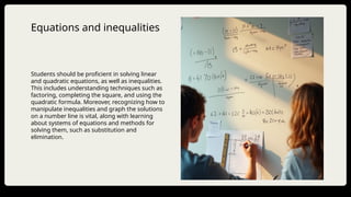Equations and inequalities
Students should be proficient in solving linear
and quadratic equations, as well as inequalities.
This includes understanding techniques such as
factoring, completing the square, and using the
quadratic formula. Moreover, recognizing how to
manipulate inequalities and graph the solutions
on a number line is vital, along with learning
about systems of equations and methods for
solving them, such as substitution and
elimination.
 
