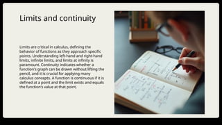 Limits and continuity
Limits are critical in calculus, defining the
behavior of functions as they approach specific
points. Understanding left-hand and right-hand
limits, infinite limits, and limits at infinity is
paramount. Continuity indicates whether a
function's graph can be drawn without lifting the
pencil, and it is crucial for applying many
calculus concepts. A function is continuous if it is
defined at a point and the limit exists and equals
the function's value at that point.
 