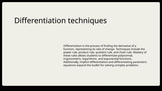 Differentiation techniques
Differentiation is the process of finding the derivative of a
function, representing its rate of change. Techniques include the
power rule, product rule, quotient rule, and chain rule. Mastery of
these rules allows students to differentiate polynomial,
trigonometric, logarithmic, and exponential functions.
Additionally, implicit differentiation and differentiating parametric
equations expand the toolkit for solving complex problems.
 