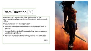 Exam Question [30]
Compare the choices that have been made in the
representation of gender in the film poster and the music
video
In your answer, you must consider:
• reasons for the choices made in the representation of
gender
• the similarities and differences in how stereotypes are
used in the products
• how the representations convey values and attitudes
[30]
 