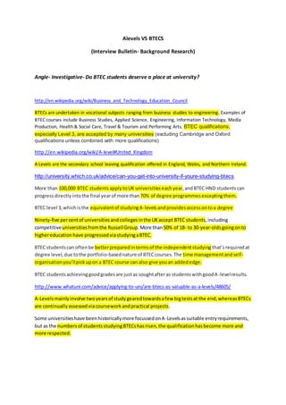 Alevels VS BTECS
(Interview Bulletin- Background Research)
Angle- Investigative- Do BTEC students deserve a place at university?
http://en.wikipedia.org/wiki/Business_and_Technology_Education_Council
BTECs are undertaken in vocational subjects ranging from business studies to engineering. Examples of
BTEC courses include Business Studies, Applied Science, Engineering, Information Technology, Media
Production, Health & Social Care, Travel & Tourism and Performing Arts. BTEC qualifications,
especially Level 3, are accepted by many universities (excluding Cambridge and Oxford
qualifications unless combined with more qualifications)
http://en.wikipedia.org/wiki/A-level#United_Kingdom
A Levels are the secondary school leaving qualification offered in England, Wales, and Northern Ireland.
http://university.which.co.uk/advice/can-you-get-into-university-if-youre-studying-btecs
More than 100,000 BTEC students apply toUK universities eachyear, andBTEC HND students can
progress directly intothe final yearof more than70% of degree programmes exceptingthem.
BTEC level 3,whichisthe equivalentof studyingA-levelsandprovidesaccessontoa degree
Ninety-five percentof universitiesandcollegesinthe UKaccept BTEC students,including
competitiveuniversitiesfromthe RussellGroup.More than50% of 18- to 30-year-oldsgoingonto
highereducationhave progressedviastudyingaBTEC.
BTEC studentscan oftenbe betterpreparedintermsof the independentstudying that’srequiredat
degree level,due tothe portfolio-basednature of BTECcourses.The time managementandself-
organisationyou’llpickupon a BTEC course can also give youan addededge.
BTEC studentsachievinggoodgradesare justas soughtafteras studentswithgoodA-levelresults.
http://www.whatuni.com/advice/applying-to-uni/are-btecs-as-valuable-as-a-levels/48605/
A-Levelsmainlyinvolve twoyearsof studygearedtowardsafew bigtestsat the end,whereasBTECs
are continuallyassessedviacourseworkandpractical projects.
Some universitieshave beenhistoricallymore focussedonA-Levelsassuitable entryrequirements,
but as the numbersof studentsstudyingBTECshasrisen,the qualificationhasbecome more and
more respected.
 