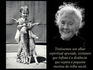 Tivéssemos um olhar
espiritual apurado, veríamos
que ínfima é a distância
que separa a pequena
menina da velha anciã.
 