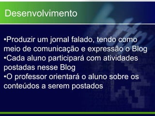Desenvolvimento

•Produzir um jornal falado, tendo como
meio de comunicação e expressão o Blog
•Cada aluno participará com atividades
postadas nesse Blog
•O professor orientará o aluno sobre os
conteúdos a serem postados
 