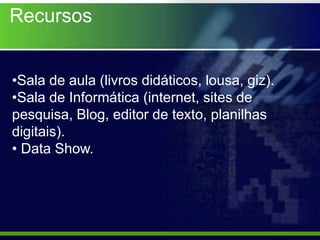 Recursos


•Sala de aula (livros didáticos, lousa, giz).
•Sala de Informática (internet, sites de
pesquisa, Blog, editor de texto, planilhas
digitais).
• Data Show.
 