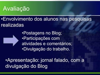 Avaliação
•Envolvimento dos alunos nas pesquisas
realizadas
        •Postagens no Blog;
        •Participações com
        atividades e comentários;
        •Divulgação do trabalho.

 •Apresentação: jornal falado, com a
 divulgação do Blog
 