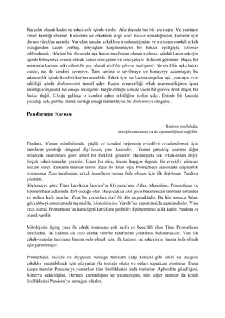 Karşıtlar olarak kadın ve erkek aile içinde vardır: Aile dışında her biri yurttaştır. Ve yurttaşın
cinsel kimliği olamaz. Kadınlara ve erkeklere özgü sivil haklar olmadığından, kadınlar için
durum yürekler acısıdır. Var olan yasalar erkeklere uyarlandığından ve yurttaşın modeli erkek
olduğundan kadın yurttaş, ihtiyaçları karşılanmayan bir haklar eşitliğiyle istismar
edilmektedir. Böylesi bir durumda aşk kadın tarafından olanaklı olmaz; çünkü kadın erkeğin
içinde bilinçsizce erimiş olarak kendi cinsiyetini ve cinsiyetiyle ilişkisini göremez. Başka bir
anlatımla kadının aşkı ailevi bir şey olarak sivil bir göreve indirgenir: Ne tekil bir aşka hakkı
vardır, ne de kendini sevmeye. Tam tersine o sevilmeye ve himayeye adanmıştır; bu
adanmışlık içinde kendini kurban etmelidir. Erkek için ise kadına duyulan aşk, yurttaşın evin
tekilliği içinde dinlenmesini temsil eder. Kadın evrenselliği erkek everenselliğinin içine
alındığı için pratik bir emeğe indirgenir. Böyle olduğu için de kadın bir göreve denk düşer, bir
hakka değil. Erkeğe gelince o kendini aşkın tekilliğine teslim eder: Evinde bir kadınla
yaşadığı aşk, yurttaş olarak verdiği emeği tamamlayan bir dinlenmeyi simgeler.
Pandoranın Kutusu
Kadının mutluluğu,
erkeğin onurunda ya da egemenliğinde değildir.
Pandora, Yunan mitolojisinde, güçlü ve kendini beğenmiş erkekleri cezalandırmak için
tanrıların yarattığı simgesel dişi-insan, yani kadındır. Yunan yaradılış tasarımı diğer
mitolojik tasarımlara göre temel bir farklılık gösterir: Başlangıçta tek erkek-insan değil,
birçok erkek-insanlar yaratılır. Uzun bir süre, üreme kaygısı dışında bir erkekler dünyası
hüküm sürer. Zamanla tanrılar tanrısı Zeus ile Titan oğlu Prometheus arasındaki düşmanlık
tırmanınca Zeus tarafından, erkek insanların başına bela olması için ilk dişi-insan Pandora
yaratıldı.
Söylenceye göre Titan karı-koca İapetos’la Klymene’nin, Atlas, Menoitios, Prometheus ve
Epimentheus adlarında dört çocuğu olur. Bu çocuklar akıl gücü bakımından tanrılara üstündür
ve onlara kafa tutarlar. Zeus bu çocuklara özel bir kin duymaktadır. Bu kin sonucu Atlas,
gökkubbeyi omuzlarında taşımakla, Menoitios ise Yeraltı’na kapatılmakla cezalandırılır. Yine
ceza olarak Prometheus’un karaciğeri kartallara yedirilir; Epimentheus’a ilk kadın Pandora eş
olarak verilir.
Mitolojinin ilginç yanı ilk erkek insanların çok akıllı ve becerikli olan Titan Prometheus
tarafından, ilk kadının da ceza olarak tanrılar tarafından yaratılmış bulunmasıdır. Yani ilk
erkek-insanlar tanrıların başına bela olmak için, ilk kadının ise erkeklerin başına bela olmak
için yaratılmıştır.
Prometheus, budala ve duygusuz bulduğu tanrılara karşı kendisi gibi akıllı ve duygulu
erkekler yaratabilmek için gözyaşlarıyla toprağı ıslatır ve onları topraktan oluşturur. Buna
karşın tanrılar Pandora’yı yaratırken tüm özelliklerini onda toplarlar: Aphrodite güzelliğini,
Minerva çekiciliğini, Hermes kurnazlığını ve yalancılığını, tüm diğer tanrılar da kendi
özelliklerini Pandora’ya armağan ederler.
 