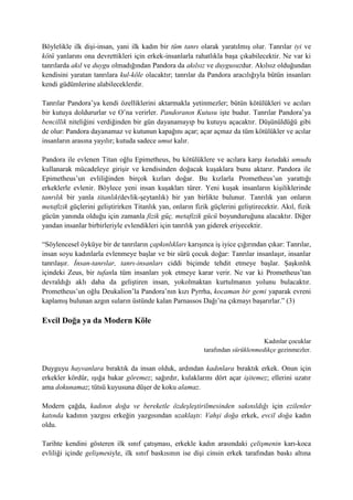 Böylelikle ilk dişi-insan, yani ilk kadın bir tüm tanrı olarak yaratılmış olur. Tanrılar iyi ve
kötü yanlarını ona devrettikleri için erkek-insanlarla rahatlıkla başa çıkabilecektir. Ne var ki
tanrılarda akıl ve duygu olmadığından Pandora da akılsız ve duygusuzdur. Akılsız olduğundan
kendisini yaratan tanrılara kul-köle olacaktır; tanrılar da Pandora aracılığıyla bütün insanları
kendi güdümlerine alabileceklerdir.
Tanrılar Pandora’ya kendi özelliklerini aktarmakla yetinmezler; bütün kötülükleri ve acıları
bir kutuya doldururlar ve O’na verirler. Pandoranın Kutusu işte budur. Tanrılar Pandora’ya
bencillik niteliğini verdiğinden bir gün dayanamayıp bu kutuyu açacaktır. Düşünüldüğü gibi
de olur: Pandora dayanamaz ve kutunun kapağını açar; açar açmaz da tüm kötülükler ve acılar
insanların arasına yayılır; kutuda sadece umut kalır.
Pandora ile evlenen Titan oğlu Epimetheus, bu kötülüklere ve acılara karşı kutudaki umudu
kullanarak mücadeleye girişir ve kendisinden doğacak kuşaklara bunu aktarır. Pandora ile
Epimetheus’un evliliğinden birçok kızları doğar. Bu kızlarla Prometheus’un yarattığı
erkeklerle evlenir. Böylece yeni insan kuşakları türer. Yeni kuşak insanların kişiliklerinde
tanrılık bir yanla titanlık(devlik-şeytanlık) bir yan birlikte bulunur. Tanrılık yan onların
metafizik güçlerini geliştirirken Titanlık yan, onların fizik güçlerini geliştirecektir. Akıl, fizik
gücün yanında olduğu için zamanla fizik güç, metafizik gücü boyunduruğuna alacaktır. Diğer
yandan insanlar birbirleriyle evlendikleri için tanrılık yan giderek eriyecektir.
“Söylencesel öyküye bir de tanrıların çapkınlıkları karışınca iş iyice çığırından çıkar: Tanrılar,
insan soyu kadınlarla evlenmeye başlar ve bir sürü çocuk doğar: Tanrılar insanlaşır, insanlar
tanrılaşır. İnsan-tanrılar, tanrı-insanları ciddi biçimde tehdit etmeye başlar. Şaşkınlık
içindeki Zeus, bir tufanla tüm insanları yok etmeye karar verir. Ne var ki Prometheus’tan
devraldığı aklı daha da geliştiren insan, yokolmaktan kurtulmanın yolunu bulacaktır.
Prometheus’un oğlu Deukalion’la Pandora’nın kızı Pyrrha, kocaman bir gemi yaparak evreni
kaplamış bulunan azgın suların üstünde kalan Parnassos Dağı’na çıkmayı başarırlar.” (3)
Evcil Doğa ya da Modern Köle
Kadınlar çocuklar
tarafından sürüklenmedikçe gezinmezler.
Duyguyu hayvanlara bıraktık da insan olduk, ardından kadınlara bıraktık erkek. Onun için
erkekler kördür, ışığa bakar göremez; sağırdır, kulaklarını dört açar işitemez; ellerini uzatır
ama dokunamaz; tütsü kuyusuna düşer de koku alamaz.
Modern çağda, kadının doğa ve bereketle özdeşleştirilmesinden sakınıldığı için ezilenler
katında kadının yazgısı erkeğin yazgısından uzaklaştı: Vahşi doğa erkek, evcil doğa kadın
oldu.
Tarihte kendini gösteren ilk sınıf çatışması, erkekle kadın arasındaki çelişmenin karı-koca
evliliği içinde gelişmesiyle, ilk sınıf baskısının ise dişi cinsin erkek tarafından baskı altına
 