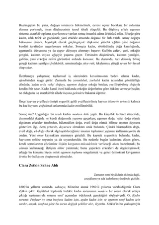 Başlangıçtan bu yana, doğaya sınırsızca hükmetmek, evreni uçsuz bucaksız bir avlanma
alanına çevirmek, insan düşüncesinin temel ideali olageldi. Bu düşünce erkek egemen
sisteme, ataerkil topluma uyarlanınca varılan sonuç insanlık adına ürkütücü oldu. Erkeğe göre
kadın, ufak tefek ve güçsüzdü; yani erkekle arasında doğasal bir fark vardı. Amaç doğaya
hükmetme olunca, biyolojik olarak güçlü-güçsüz ilişkisine yönelik eğilim yine doğanın
kendisi tarafından uygulamaya sokulur. Sonuçta kadın, sömürülmüş doğa karşılığında,
egemenlik dünyasına ya da uygar dünyaya alınmayı başarır: Galibin zaferi, yani, erkeğin
yengisi, kadının boyun eğişiyle yaşama geçer. Tersinden düşünürsek, kadının yenilgisi,
galibin, yani erkeğin zaferi görüntüsü ardında kutsanır. Bu durumda, ters dönmüş bilinç
gereği kadının yenilgisi fedakârlık, umutsuzluğu yüce ruh; lekelenmiş yüreği seven bir kucak
olup çıkar.
Özetlemeye çalışırsak; toplumsal iş sürecinden kovulmasının bedeli olarak kadın,
efendisinden saygı görür. Zamanla bu zorunluluk, zorbalık kadın açısından gönüllülüğe
dönüşür; kadın artık vahşi doğayı, egemen doğayı erkeğe bırakır; evcilleştirilmiş doğayla
kendini bir tutar. Kadın kendi beni hakkında erkeğin değerlerine göre hüküm vermeye başlar;
ne olduğunu ise ataerkil bir ailede başına gelenlere bakarak öğrenir.
Önce hayvan evcilleştirilmişti uygarlık geldi evcilleştirilmiş hayvan hizmette yetersiz kalınca
bu kez hayvanı çoğaltmak anlamında kadın evcilleştirildi.
Sonuç mu? Uygarlığın bu icadı kadını modern köle yaptı. Bu karşıtlık tarihsel sürecinde,
dışımızdaki doğada ve kendi doğasında yaşama geçerken; egemen doğa, vahşi doğa olarak
algılanan erkekler tarafından, hükmedilen doğa, evcil doğa olarak bilince taşınan hayvana
gösterilen ilgi, özen yetersiz, doyurucu olmaktan uzak bulundu. Çünkü hükmedilen doğa,
evcil doğa, ek-doğa olarak algılayabileceğimiz insanın toplumsal yapısını kullanamıyordu da
ondan. Yeni onur kaynakları aranmaya girişildi. Bu kaynak uygarlıkta bulundu; kadın,
hayvanın rolüne soyundu ya da soyunduruldu. Bu nedenle bugün kadınlara düşen görev,
kendi sorunlarının çözümüne ilişkin kavganın-mücadelenin verileceği alanı hazırlamak; bu
alanda kullanacağı iletişim dilini yaratmak; bunu yaparken erkekleri de özgürleştirmek;
erkeğe bu konumu biçen erkek egemen toplumu sorgulamak ve genel demokrasi kavgasının
üretici bir halkasını oluşturmak olmalıdır.
Clara Zetkin Sahne Aldı
Zamanın sırrı büyüklerin aklında değil,
çocukların ya ada kadınların yüreğinde gizlidir.
1800’lü yılların sonunda, sahneye, bilincine ancak 1980’li yıllarda varabildiğimiz Clara
Zetkin çıktı: Kapitalist toplumla birlikte kadın sorununun modern bir sorun olarak ortaya
çıktığı saptamasıyla sorunu sınıf açısından irdelemek gerektiğini söyleyiverdi. O, Kadın
sorunu: Proleter ve orta burjuva kadını için, aydın kadın için ve egemen sınıf kadını için
vardır, ancak, sınıfına göre bu sorun değişik şekiller alır, diyordu. Zetkin’in bu yaklaşımıyla
 
