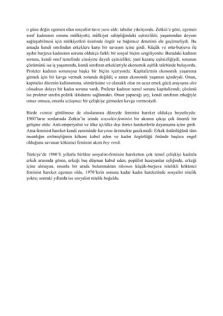 o güne değin egemen olan sosyalist tavır yara aldı; tabular yıkılıyordu. Zetkin’e göre, egemen
sınıf kadınının sorunu mülkiyetti; mülkiyet sahipliğindeki eşitsizlikti; yaşamından doyum
sağlayabilmesi için mülkiyetleri üzerinde özgür ve bağımsız denetimi ele geçirmeliydi. Bu
amaçla kendi sınıfından erkeklere karşı bir savaşım içine girdi. Küçük ve orta-burjuva ile
aydın burjuva kadınının sorunu oldukça farklı bir sosyal biçim sergiliyordu: Buradaki kadının
sorunu, kendi sınıf temelinde cinsiyete dayalı eşitsizlikti; yani kazanç eşitsizliğiydi; sorunun
çözümünü ise iş yaşamında, kendi sınıfının erkekleriyle ekonomik eşitlik talebinde buluyordu.
Proleter kadının sorunuysa başka bir biçim içeriyordu: Kapitalizmin ekonomik yaşamına
girmek için bir kavga vermek zorunda değildi; o zaten ekonomik yaşamın içindeydi. Onun,
kapitalist düzenin kullanımına, sömürüsüne ve olanaklı olan en ucuz emek gücü arayışına alet
olmaktan dolayı bir kadın sorunu vardı. Proleter kadının temel sorunu kapitalizmdi; çözümü
ise proleter sınıfın politik iktidarını sağlamaktı. Onun yapacağı şey, kendi sınıfının erkeğiyle
omuz omuza, onunla uzlaşmaz bir çelişkiye girmeden kavga vermesiydi.
Bizde esintisi görülmese de uluslararası düzeyde feminist hareket oldukça boyutluydu:
1960’ların sonlarında Zetkin’in izinde sosyalist-feminist bir akımın çıkışı çok önemli bir
gelişme oldu: Anti-emperyalist ve ülke içi/ülke dışı ilerici hareketlerle dayanışma içine girdi.
Ama feminist hareket kendi zemininde karşıtını üretmekte gecikmedi: Erkek üstünlüğünü tüm
insanlığın ezilmişliğinin kökeni kabul eden ve kadın özgürlüğü önünde başlıca engel
olduğunu savunan köktenci feminist akım boy verdi.
Türkiye’de 1980’li yıllarla birlikte sosyalist-feminist hareketten çok temel çelişkiyi kadınla
erkek arasında gören, erkeği baş düşman kabul eden, popülist hezeyanlar eşliğinde, erkeği
içine almayan, onunla bir arada bulunmaktan tiksinen küçük-burjuva nitelikli köktenci
feminist hareket egemen oldu. 1970’lerin sonuna kadar kadın hareketinde sosyalist nitelik
yoktu; sonraki yıllarda ise sosyalist nitelik boğuldu.
 