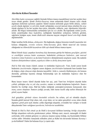 Alevilerin Kâbesi İnsandır
Alevilikte kadın sorununun sağlıklı biçimde bilince-inanca taşınabilmesi için her şeyden önce
insan olmak gerekir. Şimdi eksiksiz-kusursuz insan anlamında kâmil insanın nefes olarak
algılanan sözlerinin açılımını yapalım: Kâmil insanın nefesinde geçen birlik dolusu, vahdet
şarabı olarak algılanır ve yol erini, kendi varlığından soyarak tanrısal olana yönelten bir araç
olarak algılanır ki bu her şeyden önce pirin, mürşidin, rehberin, yani, öğretmenin bilgisidir-
aklıdır. Bu bilgiyi özümsemekte zorlananlar için ise sıvı akıldır. Bu kapsamda vahdet şarabı,
üzüm yaratılmadan önce keşfedilen, içildiğinde hastalıkları iyileştiren, körlerin gözünü,
sağırların kulağını açan, insanı ebedi-ezeli amacına taşıyan simgesel kutsal esin-bilgi olarak
algılanmalıdır.
Diğer taraftan birlik dolusu, abıhayattır: Bu bağlamda, doğaya benzeme temelli tasarımlar söz
konusu olduğunda, evrenin sırlarını bilme-kavrama gücü; bâtınî tasavvuf söz konusu
olduğunda ise ölümsüzlük kazandıran ilâhi aşk olarak bilince-inanca taşınır.
Bâtınî felsefe kişiyi yaşarken kurtulmuş kişi durumuna getirip bir bakıma gençliğini, gücünü
ve esnekliğini sonsuza kadar uzatmanın, bedenlerini çürümeyen bedenlere, yani tanrısal
bedenlere-irfanî bedenlere ya da kâmil bedenlere dönüştürmenin araçlarını sunar. Bu nedenle
bedenin dönüştürülmesi işlemi, erginleyici ölüm ve diriliş deneyimini içerir.
Hak’la Hak olan insan-ı kâmil; zaman ve mekândan bağımsızdır. Yani, kendi canını kendi
bedeninin zincirlerinden, doğanın canını doğanın zincirlerinden kurtararak hem kendini hem
de doğayı, doğa olmayan doğa duruma taşıyabilir: Artık o, zamanla ölçülemeyen, söz konusu
durumda, görünüşe taşınma olanağı bulunmadığı için de mekândan bağımsız olan bir
konumdadır.
Buna karşın insan-ı kâmil dışında kalan her şey, yani Tanrı’nın birliğinin dışında kalan
çokluk, çokluğun oluş ve yok oluş yasaları, zaman ve mekân kalıplarına bağımlıdır. İnsan-ı
kâmilin bu özelliği onun, Hak’tan halka indiğinde yeteneğini/yorumunu kutsayacak olan
inanç yanını oluşturur. İnancın çizdiği yuvada, ilahi nurun tecelli edip nefsin ölmesiyle bir
gönül yaşamı başlar.
Asıl gerçekler, görünür olanın ötesindeki sırlardır; bu sırlara, yol eri olmakla ulaşılır.
İnsanda gönül tanrısal bilgi alanı; ruh, sevgi alanı; sır ise aşkın gerçekleri sezme alanı olarak
algılanır; gönül gözü açık olanlar; yolda olgunluğa ulaşanlar, evrendeki her varlığın ve kendi
dünyalarında Tanrı varlığının işaretlerini, belirtilerini sezebilirler.
Demek ki Hak’la Hak olmak ya da Hakk’a kavuşmak ikilikten kurtulup, birliğe ulaşmaktır.
Birliğe ulaşanların mihraba gereksinmesi yoktur. Mihrap cami, mescit, namazgâh vb ibadet
yerlerinde, kıble yönünü gösteren ve yalnızca imamın namaz kıldığı, niş biçimindeki bölüme
verilen addır. Ortodoks inançlarda mihrabın yönü ya Kâbe’nin duvarında bulunan Karataş’ı
ya da Kubbetü’l Sahra’da bulunan Kaya’yı işaret eder.
 