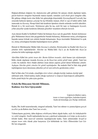 Değişen-dönüşen doğanın hiç değişmezmiş gibi görünen bir parçası olarak algılanan taşlar,
gücün-kudretin simgeleri biçiminde inanca taşındı; sonraları ezeli-ebedi gücü simgeler oldu.
Bir göktaşı olduğu kesin olan Kâbe’nin güneydoğu köşesindeki Karataş(hacerü’l-esved), hac
sırasında herkesin öpmeye çalıştığı bu taş Ortodoks inançta Allah’ın sağ eli kabul edilir; halk
inancında ise Karataş, Hesap Günü’nde kendisini öpenlere olumlu anlamda tanıklık edecektir.
Demek ki o, bir tanık-taştır. Söylenceye göre bu taş, ezeli bir taştı ve başlangıçta beyazdı;
yıllar-yüzyıllar içinde kendisine dokunan günahkâr insanların elleriyle karardı.
Aynı durum Kudüs’te Kubbetü’l-Sahra’da bulunan Kaya için de geçerlidir. Kutsal söylenceye
göre Muhammet öncesi tüm peygamberler burada bulunmuş, Muhammet miraç yolculuğunun
başında namaz kılmak için onlarla burada buluşmuştur. Kaya üzerindeki Muhammet’in ayak
izi, miraç yolculuğuna buradan başlandığının kanıtı gibidir.
Demek ki Müslümanlar Mekke’deki Karataş’a yönelen, Hıristiyanlar ise Kudüs’teki Kaya’ya
yönelen kıble topluluklarıdır: Aleviler ise Mekke’deki Taş’a ya da Kudüs’teki Kaya’ya
yönelen bir kıble topluluğu değildir.
Alevilikte Kâbe’nin yerini insan alır: Benim Kâbem insandır, sözü bunun için söylenmiştir.
Kâbe olarak algılanan insanda Karataş ya da Kaya’nın yerini gönül tutar; gönül, Tanrı’nın
evidir; bu nedenle Alevi ibadet ederken insan denen yapının gönül denen bölümüne yönelir.
Açıkçası Aleviler gönle yönelen bir gönül topluluğudur. Bu nedenle Hak’la Hak olup gönül
topluluğunun üyesi durumuna yükselen yol eri için mihraba gereksinme yoktur.
Hak’la Hak olan Yol erinde, cinselliğin izleri silinir; erkeğin kişiliği, kadının dişiliği iptal
edilmiştir artık. Erkek kadına, kadın erkeğe toplumsal ve doğasal doğruluğuyla yaklaşabilir.
Gelin şimdi böyle bir çaba içine girelim.
Erkek Bu Dünyanın Sürekli Mihmanı,
Kadınsa Ara Sıra Uğrayanıdır
Çağımızın düşünce yapısı,
insanı ve insan uygarlığını, kadından kopardı:
Kadın da bulunduğu yere Hiçliğe sürüklendi.
Kadın, İbn Arabî tasarımlarında, simgesel anlamda, Tanrı’nın rahmet ve yaratıcılığının gerçek
tecellisi ya da Rahim olan Tanrı’nın sırrıdır.
Yabancılaşma geçirmiş, daha doğrusu erkekleşmiş bâtıni algıda kadın, nefis ile özdeşleştirilir
ve cahili simgeler. Sınıflı toplumlarda hayvanı çoğaltmak anlamında evcil doğa ya da modern
köledir kadın. Hint tasavvuf zeminine taşındığımızda kadın, Tanrı anlamındaki Sevgili’yi
arayan insan ruhu olarak çıkar karşımıza. Çin kültüründe ise Sekiz Ölümsüzden Lan Cai-
He’nin simgesidir.
 