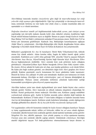 Hacı Bektaş Veli
Alevi-Bektaşi inancında insanlar cinsiyetlerine göre değil de tasavvufta-inançta kat ettiği
yola-elde ettiği aşamaya göre değerlendirilir. Eğer kişi yetişmişliği ve davranışıyla tasavvuf-
inanç zemininde ilerlemiş ise ister kadın ister erkek olsun o, sıradan insanlardan daha üst
aşamadadır ve er olarak tanımlanır.
Doğrudan demokrasi temelli yol örgütlenmesinde kadın-erkek ayrımı, yani cinsiyet ayrımı
yapılmadığı için dervişlik makamı dışında halife olan, tekkeleri yöneten, kendilerine bağlı
birçok müridi bulunan kadınların sayısı az değildir: Bunun en çarpıcı örneği Kadıncık Anadır.
Hace Bektaş Veli’nin Hakk’a yürümesinin ardından O’nun postuna oturur. Halife iken Yol’un
birinci piri durumuna gelebilmiştir. Kadıncık Ana, Bektaşiliğin kurumlaşmasını sağlayan
Abdal Musa’yı yetiştirmiştir. Aleviliğin-Bektaşiliğin dört büyük dergâhından birinin adına
bağlandığı ve Kızıldeli olarak bilinen Seyit Ali Sultan da Kadıncık Ana yetiştirmesidir.
Balkanlar’a geçtiğimizde Kız Ana ile karşılaşırız: Demir Baba Vilâyetnamesi’nde, tekkede
oturan kişi olarak anlatılır. Adına kurulan tekke, bugün de halkın önemli uğrak yerleri
arasındadır. Kadınların post sahibi olma geleneği XIX. yüzyılda Tokat’ta yaşayan Hubyarlı
Alevilerinin Anşa Bacıya, Afyon/Emirdağ ilçesine bağlı Karcalar köyü Alevilerinin Zöhre
Bacıya bağlanmalarıyla sürdürülür. Alevi zeminde kimi ocak pirlerinin kadın olduğunu
görmekteyiz: Adıyaman/Çelikan ilçesi Bulam bucağında Zebran (Sarı Gök) ziyareti vardır.
Bu ziyaret, Zebran adında bir kadın pire ait olup, aynı kandan gelenlerce ocak olarak bilinir.
Bu kadın pire bağlı ocaktan gelenler, son dönemlere değin kimi Alevi gruplara dini hizmet
götürdü. Kadının geçmişteki onurlu konumunun bir kanıtı günümüze kadar taşınmıştır:
Denizli’de Sultan Ana yaklaşık 10 yıldır cem tutmaktadır. Kadının cem tutmasının tek örnek
durumunda kalması Aleviliğin ne denli erkeksileştiğini, yani eril duruma dönüştüğünü de
kanıtlamaktadır. Öyleyse zaman yitirmeden tarihimize yönelerek kadın-erkek eşitliği
konusundaki ayrıcalığımızı güncelleyerek yaşama taşıyalım.
Alevilikte kadının yerini tam olarak algılayabilmek için temel ibadet biçimi olan cemlere
bakmak gerekir: Kırklar, Alevi inancında en yüksek makama ulaşanların oluşturduğu bir
birliktir. Kutsal gerekçesinin önemi nedeniyle Alevilikte cem, Kırkların yaptığı muhabbeti
canlandırmak anlamına gelir. Açıktır ki Kırklar arasında yalnız erkekler değil kadınlar da
bulunmaktadır: Kırkların 23’ünün erkek 17’sinin kadın olduğuna ve kadınlar arasında Fatma
Ana’nın da bulunduğuna inanılır. Kırkların içinde kadınların bulunduğu, cemde süpürgecinin
okuduğu gülbankla bize aktarılır: Biz üç bacıydık Kırklar meydanında süpürgeciydik.
Yol uygulamaları rehberlik hizmetinin özünde bir kadın hizmeti olduğunu kanıtlıyor: İnançta
ve inanç uygulamasında mürşit, talibin yol babasıdır; rehber ise yol anası olarak algılanır.
Cemlerdeki zâkirlik hizmeti kimi ocaklarda ağırlıklı olarak kadınlar tarafından yerine getirilir:
Sözgelimi Ela Ana, zâkirlik yapmıştır. Aynı yörede yaşamış ve evliya aşamasına taşınmış
Fatonun uzun süre cemlerde zâkirlik yaptığı anlatılır. Günümüzde erkeksileşen Aleviliğin
ataerkil değerlerini taşıyan Yol önde-gelenlerince olumsuzlanmasına karşın direnen ve
 