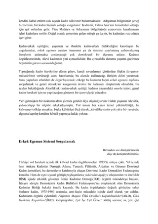 kendini kabul ettiren çok sayıda kadın zâkirimiz bulunmaktadır. Adıyaman bölgesinde çerağ
hizmetinin, bir kadın hizmeti olduğu vurgulanır: Kadınlar, Fatma Ana’nın temsilcileri olduğu
için ışık onlardan gelir. Yine Malatya ve Adıyaman bölgelerinde cemevinin hazırlanması
işleri kadınlara verilir: Doğal olarak cemevine gelen mürşit ya da pir, bu kadından rıza alarak
içeri girer.
Kadın-erkek eşitliğini, yaşamda ve ibadette kadın-erkek birlikteliğini kanıtlayan bu
uygulamalar, erkek egemen toplum insanının ya da sisteme uyarlanmış yabancılaşmış
bireylerin anlamakta zorlanacağı çok demokratik bir durumu anlatır. Kadının
özgürleşmesinde, Alevi kadınının yeri ayrıcalıklıdır. Bu ayrıcalıklı durumu yaşama geçirmek
hepimizin görevi-sorumluluğudur.
Toprağımda kadın hareketine düşen görev, kendi sorunlarının çözümüne ilişkin kavganın-
mücadelenin verileceği alanı hazırlamak; bu alanda kullanacağı iletişim dilini yaratmak;
bunu yaparken erkekleri de özgürleştirmek; erkeğe bu konumu biçen erkek egemen toplumu
sorgulamak ve genel demokrasi kavgasının üretici bir halkasını oluşturmak olmalıdır. Bu
açıdan bakıldığında Alevilikteki kadın-erkek eşitliği, kadının yaşamdaki onurlu işlevi, genel
kadın hareketi için ne yapılacağını gösteren bir işaret fişeği olacaktır.
Yeri gelmişken bir noktanın altını çizmek gerekir diye düşünüyorum: Halde yaşanan Alevilik,
yabancılaşıp bir ölçüde erkeksileşmiştir. Yol insanı her canın temel yükümlülüğü, bu
kirlenmeyi söküp atmaktır; başka kültürleri ölçü alarak, Alevilikte kadın çok yüce bir yerdedir,
algısına kapılıp kendine körlük yapmaya hakkı yoktur.
Erkek Egemen Sistemi Sorgulamak
Bir kadını sise dönüştürürseniz
düşe de dönüştürebilirsiniz.
Türkiye sol hareketi içinde ilk kitlesel kadın örgütlenmeleri 1975’te ortaya çıktı. Yıl içinde
hem Ankara Kadınlar Derneği, Adana, Tunceli, Pülümür, Ardahan ve Giresun Devrimci
Kadın dernekleri, bu derneklerin katılımıyla oluşan Devrimci Kadın Dernekleri Federasyonu
kuruldu. Hem de aynı siyasal görüşü paylaşanlarca yukarıdan aşağıya oluşturulan ve özellikle
DİSK içinde etkinlik gösteren İlerici Kadınlar Derneği(İKD) örgütlü mücadeleye başladı.
İzleyen süreçte Demokratik Kadın Birlikleri Federasyonu’nu oluşturacak olan Demokratik
Kadınlar Birliği hukuki kimlik kazandı. Bu kadın örgütlerinde değişik görüşlere sahip
binlerce kadın, 1975-1980 arasında, anti-faşist mücadele içinde aktif olarak yer aldılar.
Kadınların örgütlü eylemleri; Faşizmin Maşası Ülkü Ocakları Kapatılmalıdır!(AKD), Ülkü
Ocakları Kapatılsın!(İKD), kampanyaları; Eşit İşe Eşit Ücret!, kürtaj sorunu; su, yol, çöp
 