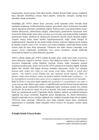 kampanyaları; okuma-yazma, biçki dikiş kursları; Medeni Kanunu’ndaki ayrımcı maddelere
karşı mücadele etkinlikleri; konuya ilişkin paneller, seminerler, mitingler; işsizliğe karşı
mücadele, olarak sıralanabilir.
Görüldüğü gibi 1970’li yılların ikinci yarısında, sınıflı toplumda ezilen ötesinde erkek
tarafından hırpalanan, kimliksizleştirilen kadının, gelecekteki düşsel kurtuluşuna kaynaklık
edecek düşyapısal tasarımlar yaratabilmiş değildi. Kadınına karşı sevgi göstermekten utanan
erkekler dünyasında; yabancılaşmış erkeğin, yabancılaşmış gereksinimini karşılamak üzere
sistemin bir ürünü olarak ortaya çıkan vücudunu para karşılığı satan kadın kimliği, kadınların
alçalmasının öcünü, erkeklerin de alçalmasıyla alınmasına aracılık edecek durumda değildi.
Yaşanan süreçte kadın, henüz kendini özgürleştirememişti; doğal olarak erkeğini de
özgürleştiremedi: Alçalarak da olsa kendi öcünün alınması sonucunu doğuran ancak erkeğini
de alçaltan emeğini satma yerine vücudunu satan kadın kimliğine, uzantısında bunları üreten
sisteme toplu bir karşı duruş alamamıştı. Erkeklerin asla kadın sıkıntısı çekmediği erkek
egemen sistemi sorgulamak, kendilerinin satın alınma koşullarını ortadan kaldırmak
konusunda bir bakıma çocukluk dönemini yaşıyordu.
1960’lı yıllarda olduğu gibi 1970’li yıllarda da kadın olsun, erkek olsun kadın sorunlarına
ilişkin bilincimiz, Engels’in Devletin, Ailenin, Özel Mülkiyetin Kökeni ve Bebel’in Kadın ve
Sosyalizm kitaplarında verilen bilgilerle sınırlıydı. Kısaca, kadın sorununun çözümü
sosyalizme bırakılıyordu. Erkeksi devrimcilik 1970’li yıllarda da kırılabilmiş değildi. Kadınlar
değilse bile erkekler hâlâ Engels Babanın sözünden çıkmıyordu: Kadın evin ekmeğini
kazanan figür rolünü alır, erkek ise evde oturup çocuk bakar, temizlik ve yemek işleri
yaparsa... aile ilişkileri tersine dönmüş olur ama toplumsal durum değişmez. Böyle bir
gelişim, erkeği erkek olmaktan; kadını da tümüyle kadınlık niteliklerinden uzaklaştırır.... Ve
bu, insanoğlunun cinsiyetlere karşı utanç verici ve aşağılayıcı tavrını gösteren bir durumdur.
Bebel’in Kadın ve Sosyalizm kitabı kadınlar için yaşamaları ve savaşabilmeleri için umut ve
sevinç kaynağı oldu. Bebel’e göre eşitlik ve özgürlük kadın için hem kişisel hem de toplumsal
bir olguydu; ancak, toplumsallık baskın olduğundan kadın sorununun çözümü ileri yıllarda
görülecekti; bu da devrim sonrası bir gelecek demekti. Peki kadın sorunlarının çözümü için
hiçbir şey yapılmayacak mıydı? Yapılacaktı elbette: Kadının, topluma eşit haklarla katılımını
sağlamak için kavga verilecekti. Bugünden geriye baktığımızda, bu, liberal feministlerin,
kapitalist toplumda cinsiyet eşitliğini sağlamak için verdikleri kavgadan başka bir şey değildi.
1970’lerin ikinci yarısında, Türkiye’de, onca kadın örgütüne karşın kadın sorunlarının
saptanmasına ve çözümüne ilişkin mücadele liberal feminist bir kavganın sınırları dışına
çıkamadı.
Erkeğin İçinde Eriyen Kadın
Siz bana karısını kendisine eşit gören bir koca göstermedikçe
çığlıklarımı neşeli gülüşlere,
yergilerimi övgülere dönüştürmeyeceğim.
 