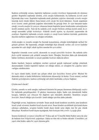 Kadının ezilmişliği sorunu, kapitalist toplumun yeniden üretilmesi kapsamında ele alınması
gerekir: Kapitalist toplumda sömürü, artık emeğin kullanımıdır; bu kullanımı ücretli emek
biçiminde dışa vurur. Kapitalist toplumda emek gücünün çoğalımı sürecinde zorunlu emeğin
karşılığı ücret olarak ödenir; buna karşın artık emeğe bir ücret ödenmez. Ancak uygulanan
ücret sistemi, emek gücünün çoğalımı sürecindeki bu gerçeği örter. Ev için harcanan kadın
emeği, zorunlu emeğin bir parçası olmasına karşın kapitalist pazar kendisinden sakındığından
ücretli emekten ayrılır. Tam da bu nedenle artık emeğin birikimi arttıkça ücretli emek ile ev
emeği arasındaki çelişki keskinleşir. Giderek ücretli işçinin, işi dışındaki yaşamından da
uzaklaşır. Kapitalist toplumda zorunlu emeğin ev emeği kısmı kadının üzerinde, gereksinim
duyulan malların sağlanması ise erkeğin sırtındadır.
Artık-emeğin ve zorunlu emeğin bu biçimde konumlanışı, erkeğin üstünlüğünde tarihsel bir
gelişim gösterir: Bu kapsamda, erkeğin üstünlüğü ölçü alınarak verilen aile ücreti kadınlar
açısından bir zafer değil, erkek işçilere sunulan bir ayrıcalıktır.
Kapitalist sistemde resmi eşitlik, ekonomik ve sosyal eşitsizlikle beslenir: Bu nedenle daha
fazla eşitlik istenmesi çok çelişkili sonuçlar üretir. Örneğin, bireylere daha çok demokratik
haklar verilmesi, ekonomik ve sosyal yapıdaki baskıları daha da arttırır.
Kadın hareketi, burjuva eşitliğinin sınırları aşılarak gerçek toplumsal eşitliğe yönelmek
durumundadır: Çünkü kapitalist toplum var olduğu sürece, ev emeğinin bu çoğalma işlevi
varlığını sürdürecektir.
Ev işçisi olarak kadın, ücretli işte çalışan erkek için karşılıksız hizmet görür. Böylesi bir
durumda erkek ve kadın birbirlerini, birbirlerinin düşmanlığı ile besler. Ücret sistemi, sınıfsal
ilişkileri gizlediğinden, kadının ezilmişliği salt erkek tarafından ezilişine bağlanır.
Çözüm nasıl olacak?
Çözüm, zorunlu ve artık emeğin, toplumsal üretimin bir parçası durumuna dönüşeceği sınıfsız
bir toplumda gerçekleşecektir. O günlere taşınıncaya değin, kadın için demokratik haklar
kavgası, hakların eşit olmayan bir dağılımı için mücadele demektir. İnsanların sevgisi
bencildir; bencil olduğu için özneldir; öznel olduğu için bize daha yakındır.
Özgürlüğü sevme, başkalarını sevmedir: İnsan ancak kendi kendisini sevebilir; ama kendisini
kendi içinde sevemez; kendini kendi dışında sever. İnsan kendini sevebilmek için kendi dışına
çıkmaya çabalarken, sevginin kendisi kendi dışını kendi içine doğru iten bir güç olarak
dünyalaşır. Kendisini kendi dışına taşıdığında, beni koruyan örtü yırtılır; iç açığa çıkar.
İnsanın kendisiyle sevişmesi cinsellik mi? Yoksa aşk mı? Cinsellik bütün bedeni sarsa da yine
de bedenin kimi bölgelerinde yoğunlaşır. Aşkta ise tüm ruh ve beden etkindir. Cinsellikte çok
yapılı olan beden, aşkta bir yapılı duruma gelir.
 