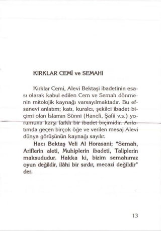 KIRKLAR CEMİ ve SEMAHI
Kırklar Cemi, Alevi Bektaşi ibadetinin esa­
sı olarak kabul edilen Cem ve Semah dönme­
nin mitolojik kaynağı varsayılmaktadır. Bu ef­
sanevi anlatım; katı, kuralcı, şekilci ibadet bi­
çimi olan İslamın Sünni (Hanefi, Şafii v.s.) yo­
rumuna karşı farklı bir ibadet biçimidir. Anla­
tımda geçen birçok öğe ve verilen mesaj Alevi
dünya görüşünün kaynağı sayılır.
Hacı Bektaş Veli Al Horasani; “Semah,
Ariflerin aleti, Muhiplerin ibadeti, Taliplerin
maksududur. Hakka ki, bizim semahımız
oyun değildir, İlâhi bir sırdır, mecazi değildir"
der.
13
 