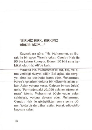 “BİRİMİZ KIRK, KIRKIMIZ
BİRDİR BİZİM...”
Kaynaklara göre, “Hz. Muhammet, atı Bu­
rak ile bir gece Mirac’a çıkar. Cenab-ı Hak ile
90 bin kelam konuşur. Bunun 30 bini sırrı ha­
kikat olup Hz. Ali’de kalır.
Miraç’ta Hz. Muhammet’e; süt, bal, ve el­
ma verildiği rivayet edilir. Bal aşka, süt sevgi­
ye, elma ise dostluğa işaret eder. Muhammet,
Mirac’a çıkarken yoluna bir kükremiş aslan çı­
kar. Aslan yolunu keser. Gaipten bir ses (nida)
gelir. “Parmağındaki yüzüğü aslanın ağzına at­
ması” istenir. Muhammet böyle yapar aslan
sakinleşir, yoluna devam eder. Muhammet,
Cenab ı Hak ile görüştükten sonra şehre dö­
ner. Yolda bir dergâha rastlar. Merak edip gidip
kapısını çalar.
14
 