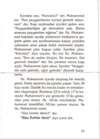 İçerdeki ses; “Kimsiniz?” der. Muhammet
ise; “Ben peygamberim içeriye girmek istiyo­
rum" der. Kapı açılmadan içerden gelen ses;
“Peygamberliğini git ümmetine yap. Bizim
aramıza peygamber sığmaz” der. Hz. Muham­
met kapıdan ayrılıp yürümeye başlayınca ga­
ipten gelen ses ayrılmamasını kapıyı yeniden
çalmasını ama yanıtı farklı vermesini söyler.
Muhammet yine kapıyı çalar: İçerden yine;
“Kimsiniz" diye sorulur. Bu kez Hz. Muham­
met; “Ben de sizden biriyim. Bir insanım. Sizi
görmek istedim" der. Bu yanıttan sonra kapı
açılır. Muhammet içeri alınır. İçerden “Hoşgel-
din sefa getirdin, uğur getirdin” diyerek karşı­
larlar.
Hz. Muhammet içerde oluşmuş bir meclis
görür. Hatta sayımını da içinden yapar. Tam 39
kişi vardır, üstelik bu meclis kadın ve erkekler­
den oluşmuştur. Bunların 22’si erkek 17’si ka­
dındır. Muhammet’e yer gösterilir. O’da göste­
rilen yere oturur. Hz. Ali’de meclistedir. Mu­
hammet tesadüfen Ali’nin yanına oturur. Ve
Hz. Muhammet sorar.
“Size kimler denir?” der.
“Bize Kırklar denir” diye yanıt alır.
15
 