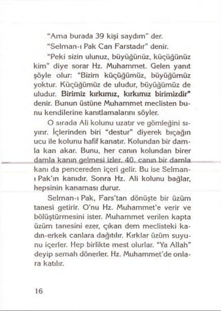 “Ama burada 39 kişi saydım” der.
“Selman-ı Pak Can Farstadır” denir.
“Peki sizin ulunuz, büyüğünüz, küçüğünüz
kim” diye sorar Hz. Muhammet. Gelen yanıt
şöyle olur: “Bizim küçüğümüz, büyüğümüz
yoktur. Küçüğümüz de uludur, büyüğümüz de
uludur. Birimiz kırkımız, kırkımız birimizdir"
denir. Bunun üstüne Muhammet meclisten bu­
nu kendilerine kanıtlamalarını söyler.
O sırada Ali kolunu uzatır ve gömleğini sı­
yırır. İçlerinden biri “destur” diyerek bıçağın
ucu ile kolunu hafif kanatır. Kolundan bir dam­
la kan akar. Bunu, her canın kolundan birer
damla kanın gelmesi izler. 40. canın bir damla
kanı da pencereden içeri gelir. Bu ise Selman-
ı Pak’ın kanıdır. Sonra Hz. Ali kolunu bağlar,
hepsinin kanaması durur.
Selman-ı Pak, Fars’tan dönüşte bir üzüm
tanesi getirir. O’nu Hz. Muhammet’e verir ve
bölüştürmesini ister. Muhammet verilen kapta
üzüm tanesini ezer, çıkan dem meclisteki ka-
dın-erkek canlara dağıtılır. Kırklar üzüm suyu­
nu içerler. Hep birlikte mest olurlar. “Ya Allah”
deyip semah dönerler. Hz. Muhammet’de onla­
ra katılır.
16
 