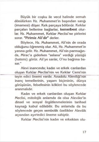 Büyük bir coşku ile vecd halinde semah
dönülürken Hz. Muhammet’in başından sarığı
(imamesi) düşer. Kırk parçaya bölünür. Kırklar
parçaları bellerine bağlarlar, kemerbest olur­
lar. Hz. Muhammet, Kırklar Meclisi’ne pirlerini
sorar. “Pirimiz A li’dir” derler.
Böylece, Hz. Muhammet, Ali’nin de orada
olduğunu öğrenmiş olur. Ali, Hz. Muhammet’in
yanına gelir. Hz. Muhammet, Ali’nin parmağın­
da, Mirac’a giderken “aslana” verdiği yüzüğü
(hatcmi) görür. Ali’ye sarılır, O’nu bağrına ba­
sar."
Alevi inancında; kadın ve erkek canlardan
oluşan Kırklar Meclisi’nin ve Kırklar Cemi’nin
tayin edici önemi vardır. Anadolu Aleviliği’nin
inanç temellerinin, yaşam biçiminin, dünya
görüşünün, felsefesinin kökleri bu söylencede
aranmalıdır.
Kadın ve erkek canlardan oluşan Kırklar
Meclisi, mitolojik anlamda da olsa Aleviler’in
dinsel ve sosyal örgütlenmelerinin tarihsel
kaynağı kabul edilebilir. Bu anlamda da bu
söylencede geçen sembolik özellikler Alevilik
açısından ayırtedici öneme sahiptir.
Kırklar Meclisi’nin kadın ve erkekten olu-
17
 