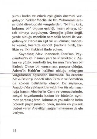 şumu kadın ve erkek eşitliğinin önemini vur­
guluyor. Kırklar Meclisi ile Hz. Muhammet ara­
sındaki diyalogdaki vurgulardan; “birimiz kırk,
kırkımız bir" olgusu eşitliği, insan olmayı, tü-
rab olmayı vurguluyor. Gerçeğin gökte değil,
yerde olduğu meclisin sembolik önemi ile vur­
gulanıyor. Herkesin eşit ve ulu olması; vahdet­
te kesret, kesrette vahdet (varlıkta birlik, bir­
likte varlık) ilişkisini ifade ediyor.
Kaynakta; Alevi inancında Tann’nın, Pey­
gamberin ve insanın yeri belirtilmektedir. As­
lan ve yüzük sembolü ise; insanın Tanrı’nın bir
ifadesi; O’nun bir yansıması, parçası olduğu,
Adem’in Hakk’ın halifesi olduğu anlayışını
vurgulaması açısından önemlidir. Bu örnekte
Alevi-Bektaşi ibadeti olan Cem’in ve Semah’ın
da kökleri belirtilmiş oluyor. Bu söylence;
Anadolu’da yaklaşık bin yıldır her tür olumsuz­
luğa karşın Aleviler’in Cem ve cemaatlerinde,
sosyal hayatlarında kadını bir bütünün ayrıl­
maz parçası gören, lokmasını yoksullarla kırka
bölerek paylaşmasını bilen, insana en yüksek
değeri veren Aleviliğin sağlam mayasını da ele
veriyor.
18
 