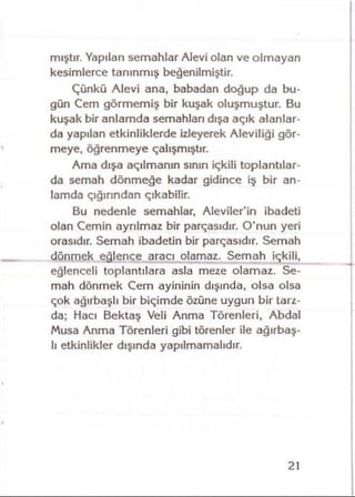 mıştır. Yapılan semahlar Alevi olan ve olmayan
kesimlerce tanınmış beğenilmiştir.
Çünkü Alevi ana, babadan doğup da bu­
gün Cem görmemiş bir kuşak oluşmuştur. Bu
kuşak bir anlamda semahları dışa açık alanlar­
da yapılan etkinliklerde izleyerek Aleviliği gör­
meye, öğrenmeye çalışmıştır.
Ama dışa açılmanın sınırı içkili toplantılar­
da semah dönmeğe kadar gidince iş bir an­
lamda çığırından çıkabilir.
Bu nedenle semahlar, Aleviler’in ibadeti
olan Cemin ayrılmaz bir parçasıdır. O'nun yeri
orasıdır. Semah ibadetin bir parçasıdır. Semah
dönmek eğlence aracı olamaz. Semah içkili,
eğlenceli toplantılara asla meze olamaz. Se­
mah dönmek Cem ayininin dışında, olsa olsa
çok ağırbaşlı bir biçimde özüne uygun bir tarz­
da; Hacı Bektaş Veli Anma Törenleri, Abdal
Musa Anma Törenleri gibi törenler ile ağırbaş­
lı etkinlikler dışında yapılmamalıdır.
21
 