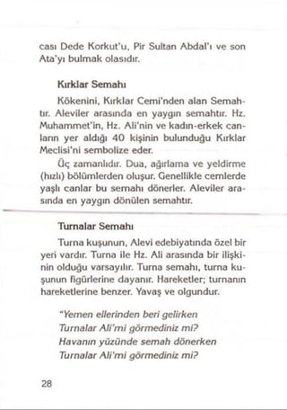 cası Dede Korkut’u, Pir Sultan Abdal’ı ve son
Ata’yı bulmak olasıdır.
Kırklar Semahı
Kökenini, Kırklar Cemi’nden alan Semah­
tır. Aleviler arasında en yaygın semahtır. Hz.
Muhammet’in, Hz. Ali’nin ve kadın-erkek can­
ların yer aldığı 40 kişinin bulunduğu Kırklar
Meclisi’ni sembolize eder.
üç zamanlıdır. Dua, ağırlama ve yeldirme
(hızlı) bölümlerden oluşur. Genellikle cemlerde
yaşlı canlar bu semahı dönerler. Aleviler ara­
sında en yaygın dönülen semahtır.
Turnalar Semahı
Turna kuşunun, Alevi edebiyatında özel bir
yeri vardır. Turna ile Hz. Ali arasında bir ilişki­
nin olduğu varsayılır. Turna semahı, turna ku­
şunun figürlerine dayanır. Hareketler; turnanın
hareketlerine benzer. Yavaş ve olgundur.
"Yemen ellerinden beri gelirken
Turnalar Ali'm i görmediniz mi?
Havanın yüzünde semah dönerken
Turnalar Ali'm i görmediniz mi?
28
 
