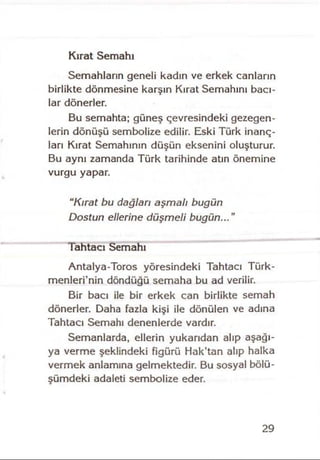 Kırat Semahı
Semahların geneli kadın ve erkek canların
birlikte dönmesine karşın Kırat Semahını bacı­
lar dönerler.
Bu semahta; güneş çevresindeki gezegen­
lerin dönüşü sembolize edilir. Eski Türk inanç­
ları Kırat Semahının düşün eksenini oluşturur.
Bu aynı zamanda Türk tarihinde atın önemine
vurgu yapar.
“Kırat bu dağlan aşmalı bugün
Dostun ellerine düşmeli bugün...”
Tahtacı Semahı
Antalya-Toros yöresindeki Tahtacı Türk-
menleri’nin döndüğü semaha bu ad verilir.
Bir bacı ile bir erkek can birlikte semah
dönerler. Daha fazla kişi ile dönülen ve adına
Tahtacı Semahı denenlerde vardır.
Semanlarda, ellerin yukarıdan alıp aşağı­
ya verme şeklindeki figürü Hak’tan alıp halka
vermek anlamına gelmektedir. Bu sosyal bölü­
şümdeki adaieti sembolize eder.
29
 