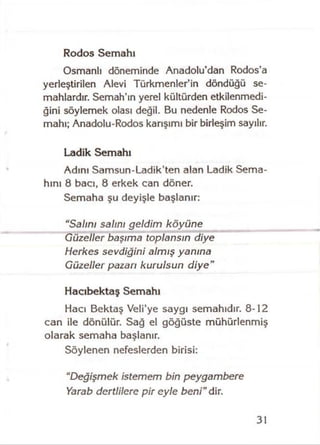 Rodos Semahı
Osmanlı döneminde Anadolu’dan Rodos’a
yedeştirilen Alevi Türkmenler’in döndüğü se­
mahlardır. Semah’ın yerel kültürden etkilenmedi­
ğini söylemek olası değil. Bu nedenle Rodos Se­
mahı; Anadolu-Rodos karışımı bir birleşim sayılır.
Ladik Semahı
Adını Samsun-Ladik’ten alan Ladik Sema­
hını 8 bacı, 8 erkek can döner.
Semaha şu deyişle başlanır:
“Salını salını geldim köyüne
Güzeller başıma toplansın diye
Herkes sevdiğini almış yanına
Güzeller pazarı kurulsun diye"
Hacıbektaş Semahı
Hacı Bektaş Veli’ye saygı semahıdır. 8-12
can ile dönülür. Sağ el göğüste mühürlenmiş
olarak semaha başlanır.
Söylenen nefeslerden birisi;
“Değişmek istemem bin peygambere
Yarab dertlilere pir eyle beni" dir.
31
 