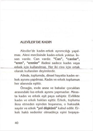 ALEVİLER’DE KADIN
Aleviler’de kadın-erkek ayrımcılığı yapıl­
maz. Alevi meclisinde kadın-erkek yoktur. İn­
san vardır. Can vardır. “Can” , “canlar” ,
“ eren” , “erenler” ifadesi sadece kadın veya
erkek için kullanılmaz. Her iki cins için ortak
olarak kullanılan deyimlerdir.
Ailede, toplumda, dinsel hayatta kadın-er-
kek ayrımı yapılmaz. Kadın ve erkek toplumun
her alanında eşittir.
Örneğin, evde anne ve babalar çocukları
arasındaki kız-erkek ayrımı yapmazlar. Miras­
ta kadın ve erkek eşit paya sahiptir. Evlilikte
kadın ve erkek hakları eşittir. Erkek, toplumu
ikna etmeden eşinden boşanırsa, o haksızlık
sayılır ve erkek “yol düşkünü” kabul edilir. Er­
kek haklı nedenler olmadıkça eşini boşaya-
40
 