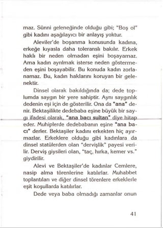 maz. Sünni geleneğinde olduğu gibi; “Boş ol”
gibi kadını aşağılayıcı bir anlayış yoktur.
Aleviler’de boşanma konusunda kadına,
erkeğe kıyasla daha toleranslı bakılır. Erkek
haklı bir neden olmadan eşini boşayamaz.
Ama kadın ayrılmak isterse neden gösterme­
den eşini boşayabilir. Bu konuda kadın zorla­
namaz. Bu, kadın haklarını koruyan bir gele­
nektir.
Dinsel olarak bakıldığında da; dede top­
lumda saygın bir yere sahiptir. Aynı saygınlık
dedenin eşi iğin de gösterilir. Ona da “ana” de­
nir. Bektaşîlikte dedebaba eşine büyük bir say­
gı ifadesi olarak, “ana bacı sultan” diye hitap
eder. Muhiplerde dedebabanın eşine “ana ba­
cı” derler. Bektaşiler kadını erkekten hiç ayır­
mazlar. Erkeklere olduğu gibi kadınlara da
dinsel statülerden olan “dervişlik” payesi veri­
lir. Derviş giysileri olan, “taç, hırka, kemer vs.”
giydirilir.
Alevi ve Bektaşiier’de kadınlar Cemlere,
nasip alma törenlerine katılırlar. Muhabbet
toplantıları ve diğer dinsel törenlere erkeklerle
eşit koşullarda katılırlar.
Dede veya baba olmadığı zamanlar onun
41
 