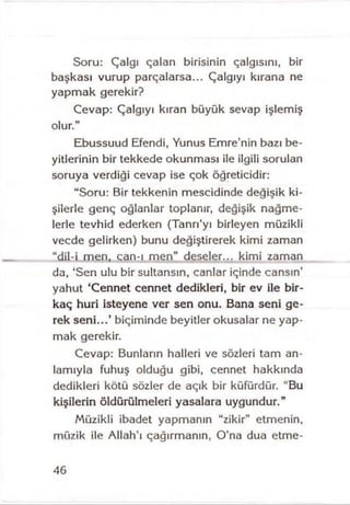 Soru: Çalgı çalan birisinin çalgısını, bir
başkası vurup parçalarsa... Çalgıyı kırana ne
yapmak gerekir?
Cevap: Çalgıyı kıran büyük sevap işlemiş
olur.”
Ebussuud Efendi, Yunus Emre’nin bazı be­
yitlerinin bir tekkede okunması ile ilgili sorulan
soruya verdiği cevap ise çok öğreticidir:
“Soru: Bir tekkenin mescidinde değişik ki­
şilerle genç oğlanlar toplanır, değişik nağme­
lerle tevhid ederken (Tanrı’yı birleyen müzikli
vecde gelirken) bunu değiştirerek kimi zaman
“dil-i men, can-ı men” deseler... kimi zaman
da, ‘Sen ulu bir sultansın, canlar içinde cansın’
yahut ‘Cennet cennet dedikleri, bir ev ile bir­
kaç huri isteyene ver sen onu. Bana seni ge­
rek seni...’ biçiminde beyitler okusalar ne yap­
mak gerekir.
Cevap: Bunların halleri ve sözleri tam an­
lamıyla fuhuş olduğu gibi, cennet hakkında
dedikleri kötü sözler de açık bir küfürdür. "Bu
kişilerin öldürülmeleri yasalara uygundur.”
Müzikli ibadet yapmanın “zikir” etmenin,
müzik ile Allah’ı çağırmanın, O’na dua etme-
46
 