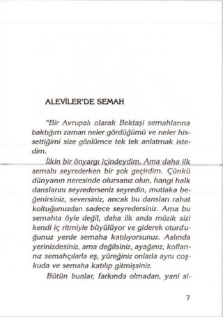 ALEVİLER’DE SEMAH
“Bir Avrupalı olarak Bektaşi semahlarına
baktığım zaman neler gördüğümü ve neler his­
settiğimi size gönlümce tek tek anlatmak iste­
dim.
İlkin bir önyargı içindeydim. Ama daha ilk
semahı seyrederken bir şok geçirdim. Çünkü
dünyanın neresinde olursanız olun, hangi halk
danslarını seyrederseniz seyredin, mutlaka be­
ğenirsiniz, seversiniz, ancak bu dansları rahat
koltuğunuzdan sadece seyredersiniz. Ama bu
semahta öyle değil, daha ilk anda müzik sizi
kendi iç ritmiyle büyülüyor ve giderek oturdu­
ğunuz yerde semaha katılıyorsunuz. Aslında
yerinizdesiniz, ama değilsiniz, ayağınız, kolları­
nız semahçılarla eş, yüreğiniz onlarla aynı coş­
kuda ve semaha katılıp gitmişsiniz.
Bütün bunlar, farkında olmadan, yani si-
7
 