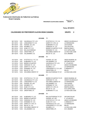 Federación Interinsular de Fútbol de Las Palmas 
Gran Canaria 
Página 2 de 8 PREFERENTE ALEVIN GRAN CANARIA GRUPO 2 
Temp. 2014/2015 
CALENDARIO DE PREFERENTE ALEVIN GRAN CANARIA GRUPO 2 
Jornada 5 
08/11/2014 9:00 VALSEQUILLO "A", U.D. ATLÉTICO G.C. "A", C.D. ANEXO VALSEQUILLO 
08/11/2014 9:00 LONGUERAS "A", C.D. GARITA "A", CFS. LA LA HERRADURA 
08/11/2014 9:00 HUESAS, UD. LAS ALMENARA "A", U.D. LAS HUESAS 
08/11/2014 10:00 AGUIMES, C.F. CERRUDA "A", C.D. LAS CRUCITAS 
08/11/2014 10:30 ALMA´S "A", C.D. BARRIO ATLANTICO "A",CF. MASPALOMAS 2 
08/11/2014 10:30 MAJ.GUAYADEQUE DORAMAS "A", C.D. E.M. CAPELLANIA 
08/11/2014 10:30 UNION PEÑA, CF. VEG.ARBOL BONITO "A" LA VEGA SAN JOSE 
09/11/2014 12:00 VALLINAMAR, C.D. BALOS "A", U.D. E.M. JINAMAR 
Jornada 6 
15/11/2014 9:00 ATLÉTICO G.C. "A", C.D. HUESAS, UD. LAS ANEXO MUNDIAL 82 
15/11/2014 9:00 ALMENARA "A", U.D. VALLINAMAR, C.D. ANTONIO ROJAS 
15/11/2014 10:30 BARRIO ATLANTICO VALSEQUILLO "A", U.D. P. ATLANTICO 
15/11/2014 10:30 CERRUDA "A", C.D. ALMA´S "A", C.D. ANEXO VECINDARIO 
15/11/2014 12:00 GARITA "A", CFS. LA AGUIMES, C.F. LA HERRADURA 
15/11/2014 12:00 DORAMAS "A", C.D. LONGUERAS "A", C.D. LAS C.ARINAGA F-7 
15/11/2014 12:00 BALOS "A", U.D. UNION PEÑA, CF. BALOS 
16/11/2014 12:00 VEG.ARBOL BONITO "A" MAJ.GUAYADEQUE "A",CF. LA VEGA SAN JOSE 
Jornada 7 
22/11/2014 9:00 ATLÉTICO G.C. "A", C.D. BARRIO ATLANTICO "A",CF. ANEXO MUNDIAL 82 
22/11/2014 9:00 VALSEQUILLO "A", U.D. CERRUDA "A", C.D. ANEXO VALSEQUILLO 
22/11/2014 9:00 LONGUERAS "A", C.D. VEG.ARBOL BONITO "A" LA HERRADURA 
22/11/2014 9:00 HUESAS, UD. LAS VALLINAMAR, C.D. LAS HUESAS 
22/11/2014 10:00 AGUIMES, C.F. DORAMAS "A", C.D. LAS CRUCITAS 
22/11/2014 10:30 ALMA´S "A", C.D. GARITA "A", CFS. LA MASPALOMAS 2 
22/11/2014 10:30 MAJ.GUAYADEQUE BALOS "A", U.D. E.M. CAPELLANIA 
22/11/2014 10:30 UNION PEÑA, CF. ALMENARA "A", U.D. LA VEGA SAN JOSE 
Jornada 8 
29/11/2014 9:00 ALMENARA "A", U.D. MAJ.GUAYADEQUE "A",CF. ANTONIO ROJAS 
29/11/2014 10:30 BARRIO ATLANTICO HUESAS, UD. LAS P. ATLANTICO 
29/11/2014 10:30 CERRUDA "A", C.D. ATLÉTICO G.C. "A", C.D. ANEXO VECINDARIO 
29/11/2014 11:30 DORAMAS "A", C.D. ALMA´S "A", C.D. C.ARINAGA F-7 
29/11/2014 12:00 GARITA "A", CFS. LA VALSEQUILLO "A", U.D. LA HERRADURA 
29/11/2014 12:00 BALOS "A", U.D. LONGUERAS "A", C.D. LAS BALOS 
30/11/2014 12:00 VEG.ARBOL BONITO "A" AGUIMES, C.F. LA VEGA SAN JOSE 
30/11/2014 12:00 VALLINAMAR, C.D. UNION PEÑA, CF. E.M. JINAMAR 
 