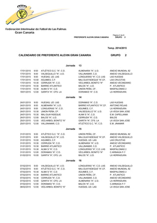 Federación Interinsular de Fútbol de Las Palmas 
Gran Canaria 
Página 4 de 8 PREFERENTE ALEVIN GRAN CANARIA GRUPO 2 
Temp. 2014/2015 
CALENDARIO DE PREFERENTE ALEVIN GRAN CANARIA GRUPO 2 
Jornada 13 
17/01/2015 9:00 ATLÉTICO G.C. "A", C.D. ALMENARA "A", U.D. ANEXO MUNDIAL 82 
17/01/2015 9:00 VALSEQUILLO "A", U.D. VALLINAMAR, C.D. ANEXO VALSEQUILLO 
17/01/2015 9:00 HUESAS, UD. LAS LONGUERAS "A", C.D. LAS LAS HUESAS 
17/01/2015 10:00 AGUIMES, C.F. MAJ.GUAYADEQUE "A",CF. LAS CRUCITAS 
17/01/2015 10:30 CERRUDA "A", C.D. VEG.ARBOL BONITO "A" ANEXO VECINDARIO 
17/01/2015 10:30 BARRIO ATLANTICO BALOS "A", U.D. P. ATLANTICO 
17/01/2015 10:30 ALMA´S "A", C.D. UNION PEÑA, CF. MASPALOMAS 2 
18/01/2015 12:00 GARITA "A", CFS. LA DORAMAS "A", C.D. LA HERRADURA 
Jornada 14 
24/01/2015 9:00 HUESAS, UD. LAS DORAMAS "A", C.D. LAS HUESAS 
24/01/2015 9:00 ALMENARA "A", U.D. BARRIO ATLANTICO "A",CF. ANTONIO ROJAS 
24/01/2015 9:00 LONGUERAS "A", C.D. AGUIMES, C.F. LA HERRADURA 
24/01/2015 10:30 UNION PEÑA, CF. VALSEQUILLO "A", U.D. LA VEGA SAN JOSE 
24/01/2015 10:30 MAJ.GUAYADEQUE ALMA´S "A", C.D. E.M. CAPELLANIA 
24/01/2015 12:00 BALOS "A", U.D. CERRUDA "A", C.D. BALOS 
25/01/2015 12:00 VEG.ARBOL BONITO "A" GARITA "A", CFS. LA LA VEGA SAN JOSE 
25/01/2015 12:00 VALLINAMAR, C.D. ATLÉTICO G.C. "A", C.D. E.M. JINAMAR 
Jornada 15 
31/01/2015 9:00 ATLÉTICO G.C. "A", C.D. UNION PEÑA, CF. ANEXO MUNDIAL 82 
31/01/2015 9:00 VALSEQUILLO "A", U.D. MAJ.GUAYADEQUE "A",CF. ANEXO VALSEQUILLO 
31/01/2015 10:00 AGUIMES, C.F. HUESAS, UD. LAS LAS CRUCITAS 
31/01/2015 10:30 CERRUDA "A", C.D. ALMENARA "A", U.D. ANEXO VECINDARIO 
31/01/2015 10:30 BARRIO ATLANTICO VALLINAMAR, C.D. P. ATLANTICO 
31/01/2015 10:30 ALMA´S "A", C.D. LONGUERAS "A", C.D. LAS MASPALOMAS 2 
31/01/2015 12:00 DORAMAS "A", C.D. VEG.ARBOL BONITO "A" C.ARINAGA F-7 
01/02/2015 10:00 GARITA "A", CFS. LA BALOS "A", U.D. LA HERRADURA 
Jornada 16 
07/02/2015 9:00 VALSEQUILLO "A", U.D. LONGUERAS "A", C.D. LAS ANEXO VALSEQUILLO 
07/02/2015 9:00 ATLÉTICO G.C. "A", C.D. MAJ.GUAYADEQUE "A",CF. ANEXO MUNDIAL 82 
07/02/2015 10:30 ALMA´S "A", C.D. AGUIMES, C.F. MASPALOMAS 2 
07/02/2015 10:30 BARRIO ATLANTICO UNION PEÑA, CF. P. ATLANTICO 
07/02/2015 10:30 CERRUDA "A", C.D. VALLINAMAR, C.D. ANEXO VECINDARIO 
07/02/2015 12:00 GARITA "A", CFS. LA ALMENARA "A", U.D. LA HERRADURA 
07/02/2015 12:00 DORAMAS "A", C.D. BALOS "A", U.D. C.ARINAGA F-7 
08/02/2015 12:00 VEG.ARBOL BONITO "A" HUESAS, UD. LAS LA VEGA SAN JOSE 
 