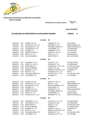 Federación Interinsular de Fútbol de Las Palmas 
Gran Canaria 
Página 7 de 8 PREFERENTE ALEVIN GRAN CANARIA GRUPO 2 
Temp. 2014/2015 
CALENDARIO DE PREFERENTE ALEVIN GRAN CANARIA GRUPO 2 
Jornada 25 
18/04/2015 9:00 HUESAS, UD. LAS CERRUDA "A", C.D. LAS HUESAS 
18/04/2015 9:00 ATLÉTICO G.C. "A", C.D. DORAMAS "A", C.D. ANEXO MUNDIAL 82 
18/04/2015 9:00 VALSEQUILLO "A", U.D. VEG.ARBOL BONITO "A" ANEXO VALSEQUILLO 
18/04/2015 9:00 LONGUERAS "A", C.D. VALLINAMAR, C.D. LA HERRADURA 
18/04/2015 10:00 AGUIMES, C.F. ALMENARA "A", U.D. LAS CRUCITAS 
18/04/2015 10:30 BARRIO ATLANTICO GARITA "A", CFS. LA P. ATLANTICO 
18/04/2015 10:30 ALMA´S "A", C.D. BALOS "A", U.D. MASPALOMAS 2 
18/04/2015 10:30 MAJ.GUAYADEQUE UNION PEÑA, CF. E.M. CAPELLANIA 
Jornada 26 
02/05/2015 9:00 ALMENARA "A", U.D. ALMA´S "A", C.D. ANTONIO ROJAS 
02/05/2015 10:30 GARITA "A", CFS. LA CERRUDA "A", C.D. LA HERRADURA 
02/05/2015 10:30 UNION PEÑA, CF. LONGUERAS "A", C.D. LAS LA VEGA SAN JOSE 
02/05/2015 10:30 MAJ.GUAYADEQUE HUESAS, UD. LAS E.M. CAPELLANIA 
02/05/2015 11:30 DORAMAS "A", C.D. BARRIO ATLANTICO "A",CF. C.ARINAGA F-7 
02/05/2015 12:00 BALOS "A", U.D. VALSEQUILLO "A", U.D. BALOS 
03/05/2015 12:00 VEG.ARBOL BONITO "A" ATLÉTICO G.C. "A", C.D. LA VEGA SAN JOSE 
03/05/2015 12:00 VALLINAMAR, C.D. AGUIMES, C.F. E.M. JINAMAR 
Jornada 27 
09/05/2015 9:00 HUESAS, UD. LAS GARITA "A", CFS. LA LAS HUESAS 
09/05/2015 9:00 ATLÉTICO G.C. "A", C.D. BALOS "A", U.D. ANEXO MUNDIAL 82 
09/05/2015 9:00 LONGUERAS "A", C.D. MAJ.GUAYADEQUE "A",CF. LA HERRADURA 
09/05/2015 10:00 AGUIMES, C.F. UNION PEÑA, CF. LAS CRUCITAS 
09/05/2015 10:30 CERRUDA "A", C.D. DORAMAS "A", C.D. ANEXO VECINDARIO 
09/05/2015 10:30 BARRIO ATLANTICO VEG.ARBOL BONITO "A" P. ATLANTICO 
09/05/2015 10:30 ALMA´S "A", C.D. VALLINAMAR, C.D. MASPALOMAS 2 
09/05/2015 12:30 VALSEQUILLO "A", U.D. ALMENARA "A", U.D. ANEXO VALSEQUILLO 
Jornada 28 
16/05/2015 9:00 ALMENARA "A", U.D. ATLÉTICO G.C. "A", C.D. ANTONIO ROJAS 
16/05/2015 9:00 LONGUERAS "A", C.D. HUESAS, UD. LAS LA HERRADURA 
16/05/2015 10:30 UNION PEÑA, CF. ALMA´S "A", C.D. LA VEGA SAN JOSE 
16/05/2015 10:30 MAJ.GUAYADEQUE AGUIMES, C.F. E.M. CAPELLANIA 
16/05/2015 11:30 DORAMAS "A", C.D. GARITA "A", CFS. LA C.ARINAGA F-7 
16/05/2015 12:00 BALOS "A", U.D. BARRIO ATLANTICO "A",CF. BALOS 
17/05/2015 12:00 VEG.ARBOL BONITO "A" CERRUDA "A", C.D. LA VEGA SAN JOSE 
17/05/2015 12:00 VALLINAMAR, C.D. VALSEQUILLO "A", U.D. E.M. JINAMAR 
 
