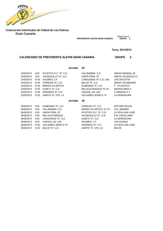 Federación Interinsular de Fútbol de Las Palmas 
Gran Canaria 
Página 8 de 8 PREFERENTE ALEVIN GRAN CANARIA GRUPO 2 
Temp. 2014/2015 
CALENDARIO DE PREFERENTE ALEVIN GRAN CANARIA GRUPO 2 
Jornada 29 
23/05/2015 9:00 ATLÉTICO G.C. "A", C.D. VALLINAMAR, C.D. ANEXO MUNDIAL 82 
23/05/2015 9:00 VALSEQUILLO "A", U.D. UNION PEÑA, CF. ANEXO VALSEQUILLO 
23/05/2015 10:00 AGUIMES, C.F. LONGUERAS "A", C.D. LAS LAS CRUCITAS 
23/05/2015 10:30 CERRUDA "A", C.D. BALOS "A", U.D. ANEXO VECINDARIO 
23/05/2015 10:30 BARRIO ATLANTICO ALMENARA "A", U.D. P. ATLANTICO 
23/05/2015 10:30 ALMA´S "A", C.D. MAJ.GUAYADEQUE "A",CF. MASPALOMAS 2 
23/05/2015 12:00 DORAMAS "A", C.D. HUESAS, UD. LAS C.ARINAGA F-7 
23/05/2015 12:00 GARITA "A", CFS. LA VEG.ARBOL BONITO "A" LA HERRADURA 
Jornada 30 
06/06/2015 9:00 ALMENARA "A", U.D. CERRUDA "A", C.D. ANTONIO ROJAS 
06/06/2015 9:00 VALLINAMAR, C.D. BARRIO ATLANTICO "A",CF. E.M. JINAMAR 
06/06/2015 9:00 UNION PEÑA, CF. ATLÉTICO G.C. "A", C.D. LA VEGA SAN JOSE 
06/06/2015 9:00 MAJ.GUAYADEQUE VALSEQUILLO "A", U.D. E.M. CAPELLANIA 
06/06/2015 9:00 LONGUERAS "A", C.D. ALMA´S "A", C.D. LA HERRADURA 
06/06/2015 9:00 HUESAS, UD. LAS AGUIMES, C.F. LAS HUESAS 
06/06/2015 10:30 VEG.ARBOL BONITO "A" DORAMAS "A", C.D. LA VEGA SAN JOSE 
06/06/2015 12:00 BALOS "A", U.D. GARITA "A", CFS. LA BALOS 
