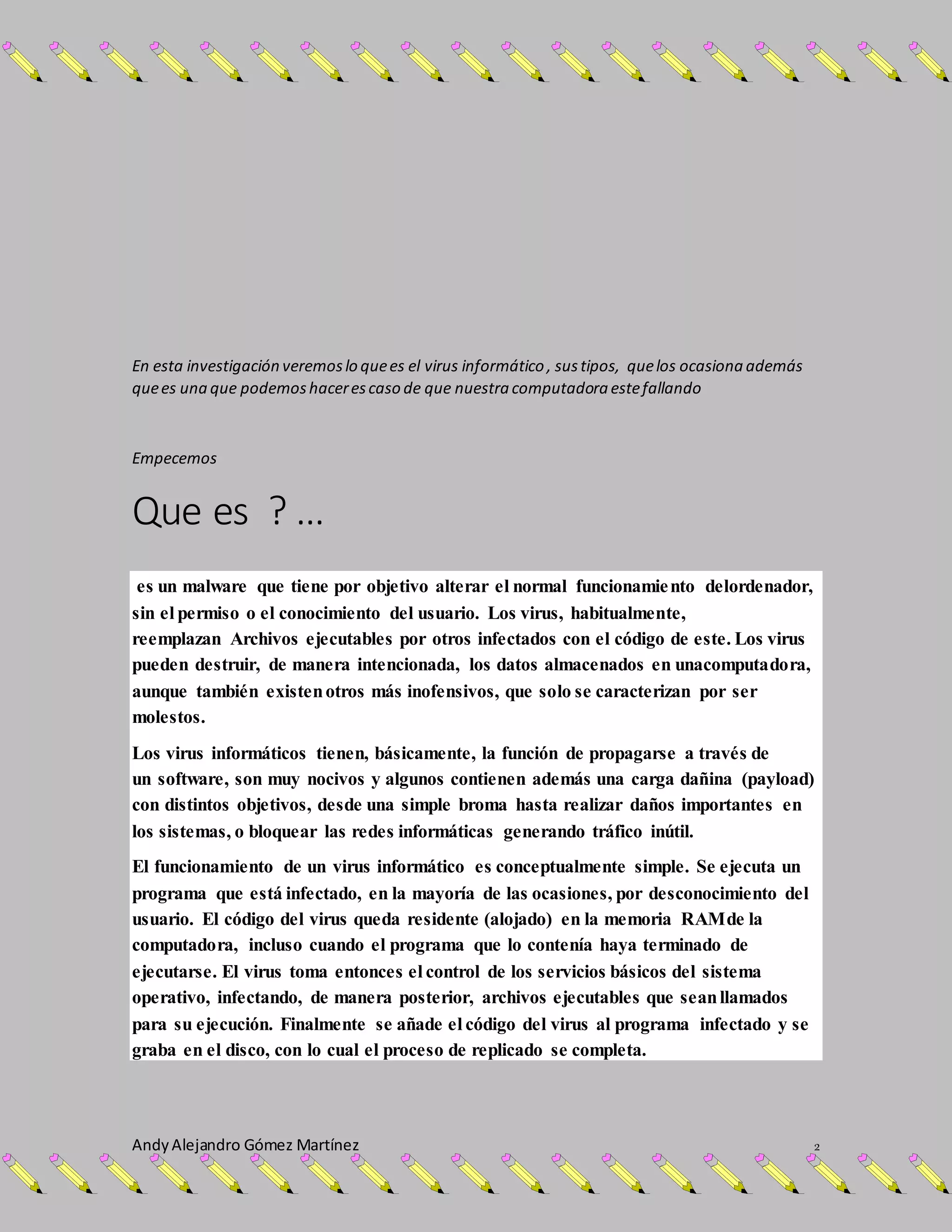 AndyAlejandro Gómez Martínez 2
En esta investigación veremoslo quees el virus informático , sustipos, quelos ocasiona además
quees una que podemoshacerescaso de que nuestra computadora estefallando
Empecemos
Que es ? …
es un malware que tiene por objetivo alterar el normal funcionamiento delordenador,
sin el permiso o el conocimiento del usuario. Los virus, habitualmente,
reemplazan Archivos ejecutables por otros infectados con el código de este. Los virus
pueden destruir, de manera intencionada, los datos almacenados en unacomputadora,
aunque también existenotros más inofensivos, que solo se caracterizan por ser
molestos.
Los virus informáticos tienen, básicamente, la función de propagarse a través de
un software, son muy nocivos y algunos contienen además una carga dañina (payload)
con distintos objetivos, desde una simple broma hasta realizar daños importantes en
los sistemas, o bloquear las redes informáticas generando tráfico inútil.
El funcionamiento de un virus informático es conceptualmente simple. Se ejecuta un
programa que está infectado, en la mayoría de las ocasiones, por desconocimiento del
usuario. El código del virus queda residente (alojado) en la memoria RAMde la
computadora, incluso cuando el programa que lo contenía haya terminado de
ejecutarse. El virus toma entonces el control de los servicios básicos del sistema
operativo, infectando, de manera posterior, archivos ejecutables que seanllamados
para su ejecución. Finalmente se añade el código del virus al programa infectado y se
graba en el disco, con lo cual el proceso de replicado se completa.
 
