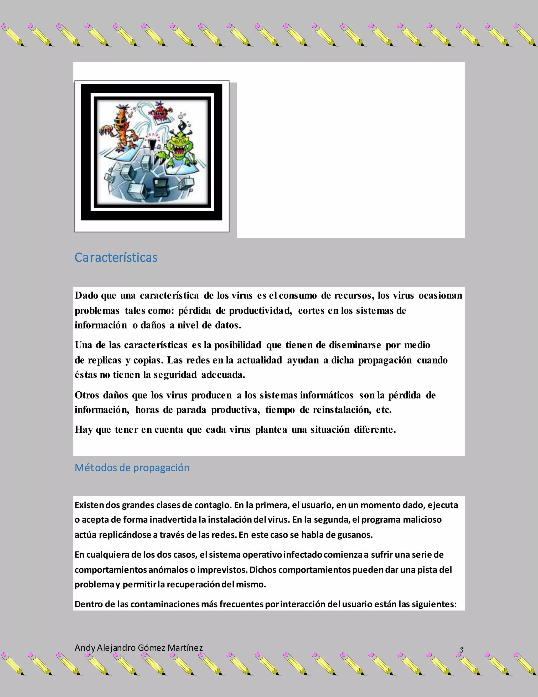 AndyAlejandro Gómez Martínez 3
Características
Dado que una característica de los virus es el consumo de recursos, los virus ocasionan
problemas tales como: pérdida de productividad, cortes en los sistemas de
información o daños a nivel de datos.
Una de las características es la posibilidad que tienen de diseminarse por medio
de replicas y copias. Las redes en la actualidad ayudan a dicha propagación cuando
éstas no tienen la seguridad adecuada.
Otros daños que los virus producen a los sistemas informáticos son la pérdida de
información, horas de parada productiva, tiempo de reinstalación, etc.
Hay que tener en cuenta que cada virus plantea una situación diferente.
Métodos de propagación
Existendos grandes clasesde contagio. En la primera, el usuario, enun momento dado, ejecuta
o acepta de forma inadvertida la instalacióndel virus. En la segunda,el programa malicioso
actúa replicándose a través de las redes.En este caso se habla de gusanos.
En cualquiera de los dos casos, el sistema operativoinfectadocomienzaa sufrir una serie de
comportamientosanómalos o imprevistos.Dichos comportamientospuedendar una pista del
problemay permitirla recuperacióndel mismo.
Dentro de las contaminacionesmás frecuentesporinteracción del usuario están las siguientes:
 