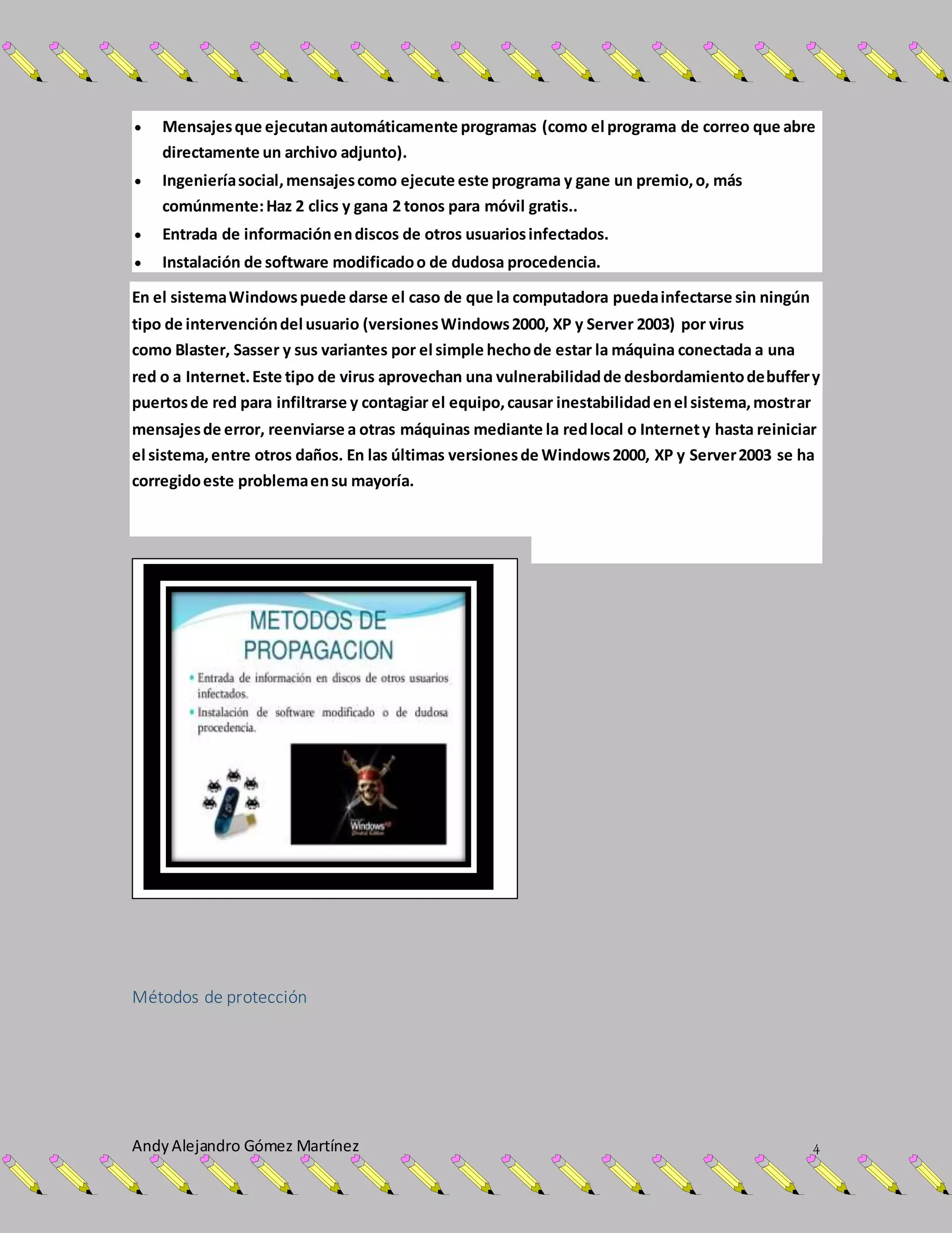 AndyAlejandro Gómez Martínez 4
 Mensajesque ejecutanautomáticamente programas (como el programa de correo que abre
directamente un archivo adjunto).
 Ingenieríasocial,mensajescomo ejecute este programa y gane un premio,o, más
comúnmente:Haz 2 clics y gana 2 tonos para móvil gratis..
 Entrada de informaciónendiscos de otros usuariosinfectados.
 Instalación de software modificadoo de dudosa procedencia.
En el sistemaWindowspuede darse el caso de que la computadora puedainfectarse sin ningún
tipo de intervencióndel usuario (versionesWindows2000, XP y Server 2003) por virus
como Blaster, Sasser y sus variantes por el simple hechode estar la máquina conectada a una
red o a Internet.Este tipo de virus aprovechan una vulnerabilidadde desbordamientodebuffery
puertosde red para infiltrarse y contagiar el equipo,causar inestabilidadenel sistema,mostrar
mensajesde error, reenviarse a otras máquinas mediante la redlocal o Internety hasta reiniciar
el sistema,entre otros daños. En las últimas versionesde Windows2000, XP y Server2003 se ha
corregidoeste problemaensu mayoría.
Métodos de protección
 