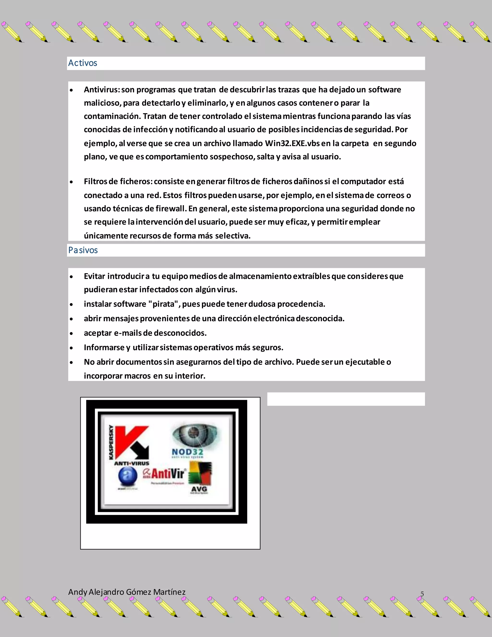 AndyAlejandro Gómez Martínez 5
Activos
 Antivirus:son programas que tratan de descubrirlas trazas que ha dejadoun software
malicioso,para detectarloy eliminarlo,y enalgunos casos contenero parar la
contaminación. Tratan de tener controlado el sistemamientras funcionaparando las vías
conocidas de infeccióny notificandoal usuario de posiblesincidenciasde seguridad.Por
ejemplo,al verse que se crea un archivo llamado Win32.EXE.vbsen la carpeta en segundo
plano, ve que escomportamiento sospechoso,salta y avisa al usuario.
 Filtrosde ficheros:consiste engenerar filtrosde ficherosdañinossi el computador está
conectado a una red.Estos filtrospuedenusarse,por ejemplo,enel sistemade correos o
usando técnicas de firewall.En general, este sistemaproporciona una seguridad donde no
se requiere laintervencióndel usuario,puede ser muy eficaz,y permitiremplear
únicamente recursosde forma más selectiva.
Pasivos
 Evitar introducira tu equipomediosde almacenamientoextraíblesque consideresque
pudieranestar infectadoscon algúnvirus.
 instalar software "pirata",puespuede tenerdudosa procedencia.
 abrir mensajesprovenientesde una direcciónelectrónicadesconocida.
 aceptar e-mailsde desconocidos.
 Informarse y utilizarsistemasoperativos más seguros.
 No abrir documentossin asegurarnos del tipo de archivo. Puede serun ejecutable o
incorporar macros en su interior.
 