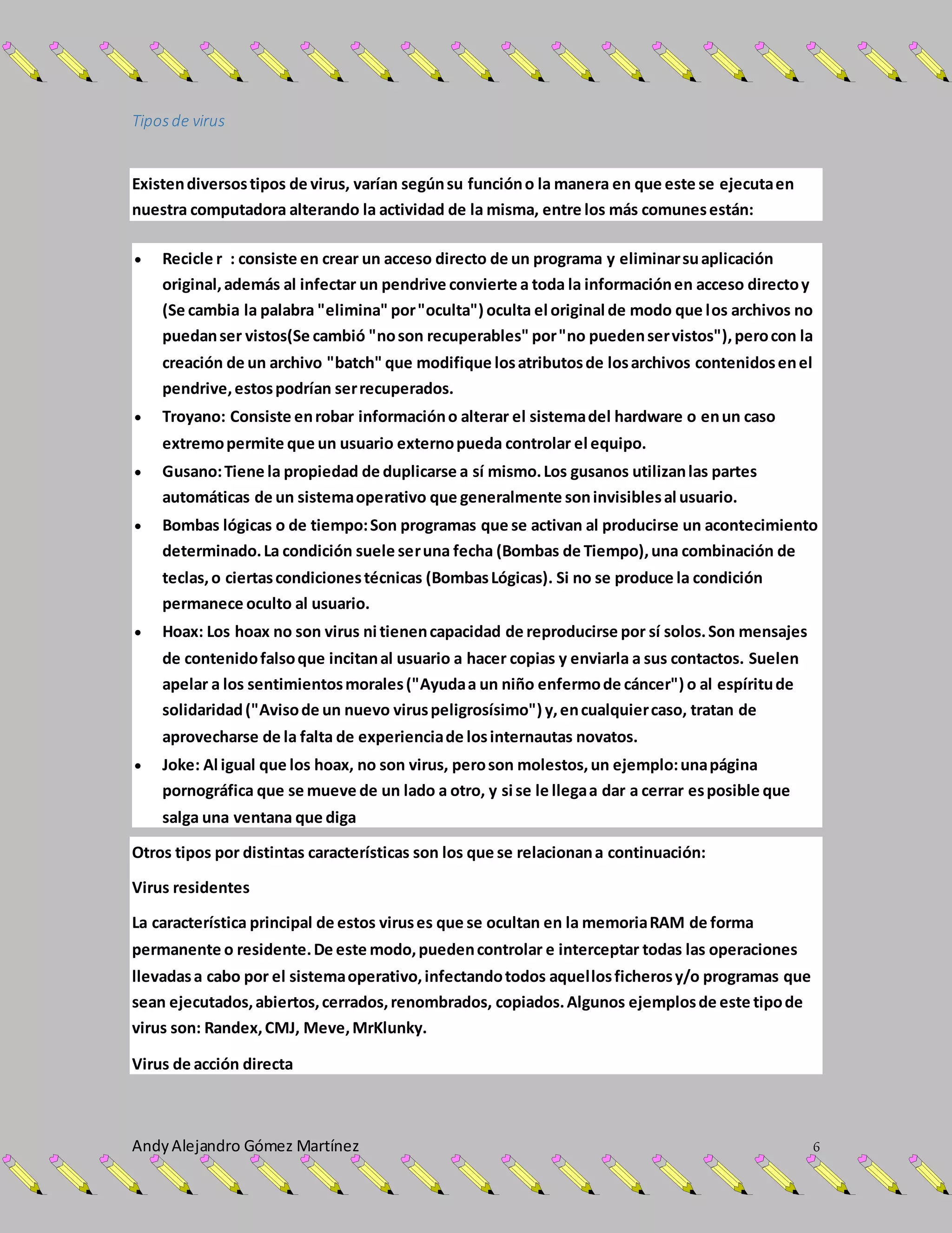 AndyAlejandro Gómez Martínez 6
Tiposde virus
Existendiversostipos de virus, varían segúnsu funcióno la manera en que este se ejecutaen
nuestra computadora alterando la actividad de la misma, entre los más comunesestán:
 Recicle r : consiste en crear un acceso directo de un programa y eliminarsuaplicación
original,además al infectar un pendrive convierte a toda la informaciónen acceso directoy
(Se cambia la palabra "elimina" por"oculta") oculta el original de modo que los archivos no
puedanser vistos(Se cambió "noson recuperables" por"no puedenservistos"),perocon la
creación de un archivo "batch" que modifique losatributosde losarchivos contenidosenel
pendrive,estospodrían serrecuperados.
 Troyano: Consiste enrobar informacióno alterar el sistemadel hardware o enun caso
extremopermite que un usuario externopueda controlar el equipo.
 Gusano:Tiene la propiedad de duplicarse a sí mismo.Los gusanos utilizanlas partes
automáticas de un sistemaoperativo que generalmente soninvisiblesal usuario.
 Bombas lógicas o de tiempo:Son programas que se activan al producirse un acontecimiento
determinado.La condición suele seruna fecha (Bombas de Tiempo),una combinación de
teclas,o ciertascondicionestécnicas (BombasLógicas). Si no se produce la condición
permanece oculto al usuario.
 Hoax: Los hoax no son virus ni tienencapacidad de reproducirse por sí solos.Son mensajes
de contenidofalsoque incitanal usuario a hacer copias y enviarla a sus contactos. Suelen
apelar a los sentimientosmorales("Ayudaa un niño enfermode cáncer") o al espíritude
solidaridad("Avisode un nuevo viruspeligrosísimo") y,encualquiercaso, tratan de
aprovecharse de la falta de experienciade losinternautas novatos.
 Joke: Al igual que los hoax, no son virus, peroson molestos,un ejemplo:unapágina
pornográfica que se mueve de un lado a otro, y si se le llegaa dar a cerrar esposible que
salga una ventana que diga
Otros tipos por distintas características son los que se relacionana continuación:
Virus residentes
La característica principal de estos viruses que se ocultan en la memoriaRAM de forma
permanente o residente.De este modo,puedencontrolar e interceptar todas las operaciones
llevadasa cabo por el sistemaoperativo,infectandotodos aquellosficherosy/o programas que
sean ejecutados,abiertos,cerrados,renombrados, copiados.Algunos ejemplosde este tipode
virus son: Randex,CMJ, Meve,MrKlunky.
Virus de acción directa
 